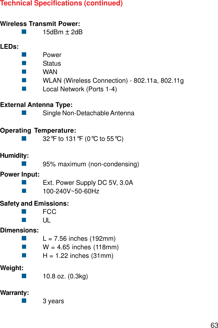 63Wireless Transmit Power:!!!!!15dBm ± 2dBTechnical Specifications (continued)External Antenna Type:!!!!!Single Non-Detachable AntennaOperating Temperature:!!!!!32°F to 131°F (0°C to 55°C)Humidity:!!!!!95% maximum (non-condensing)Safety and Emissions:!!!!!FCC!ULLEDs:!!!!!Power!Status!WAN!WLAN (Wireless Connection) - 802.11a, 802.11g!Local Network (Ports 1-4)Power Input:!!!!!Ext. Power Supply DC 5V, 3.0A!100-240V~50-60HzDimensions:!!!!!L = 7.56 inches (192mm)!W = 4.65 inches (118mm)!H = 1.22 inches (31mm)Weight:!!!!!10.8 oz. (0.3kg)Warranty:!!!!!3 years