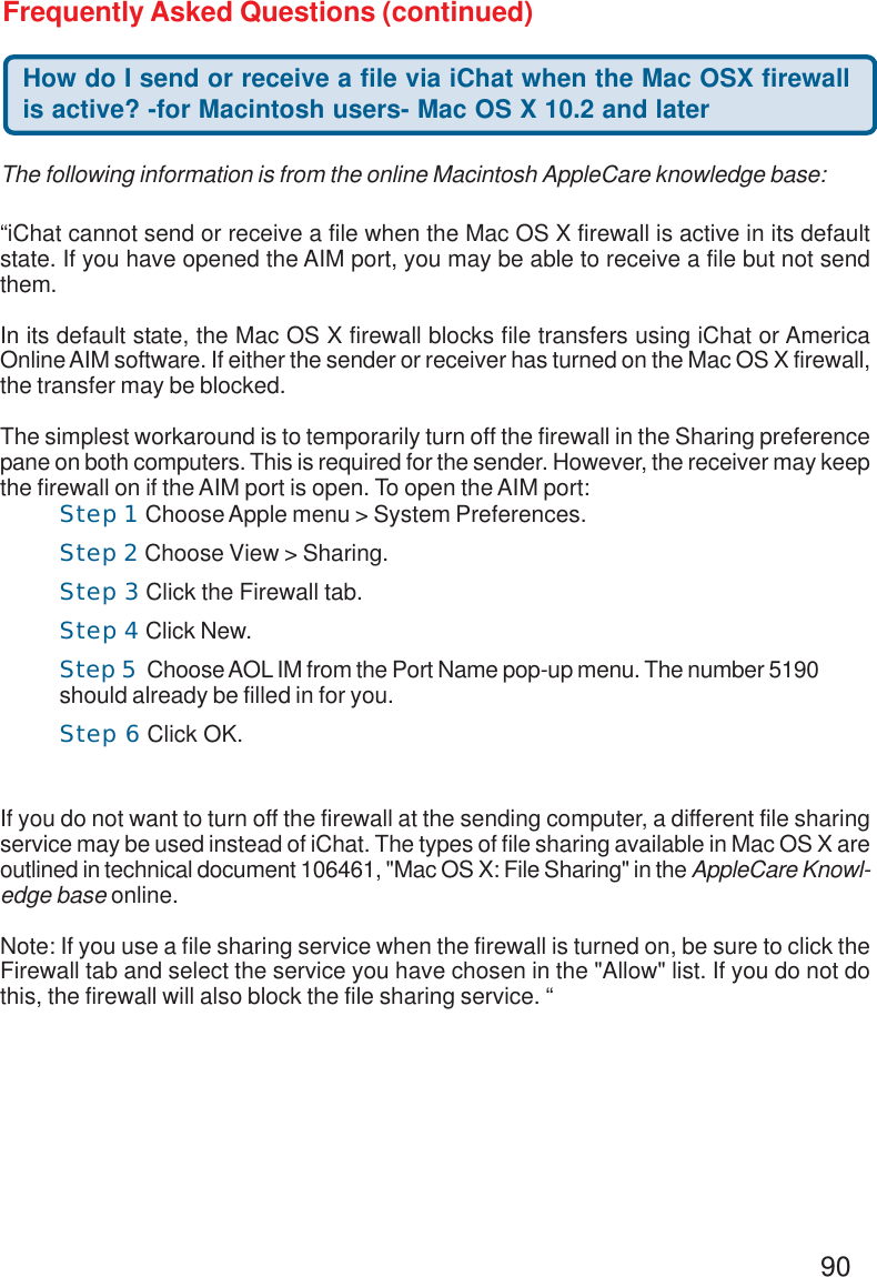 90Frequently Asked Questions (continued)How do I send or receive a file via iChat when the Mac OSX firewallis active? -for Macintosh users- Mac OS X 10.2 and later“iChat cannot send or receive a file when the Mac OS X firewall is active in its defaultstate. If you have opened the AIM port, you may be able to receive a file but not sendthem.In its default state, the Mac OS X firewall blocks file transfers using iChat or AmericaOnline AIM software. If either the sender or receiver has turned on the Mac OS X firewall,the transfer may be blocked.The simplest workaround is to temporarily turn off the firewall in the Sharing preferencepane on both computers. This is required for the sender. However, the receiver may keepthe firewall on if the AIM port is open. To open the AIM port:If you do not want to turn off the firewall at the sending computer, a different file sharingservice may be used instead of iChat. The types of file sharing available in Mac OS X areoutlined in technical document 106461, &quot;Mac OS X: File Sharing&quot; in the AppleCare Knowl-edge base online.Note: If you use a file sharing service when the firewall is turned on, be sure to click theFirewall tab and select the service you have chosen in the &quot;Allow&quot; list. If you do not dothis, the firewall will also block the file sharing service. “The following information is from the online Macintosh AppleCare knowledge base:Step 1 Choose Apple menu &gt; System Preferences.Step 2 Choose View &gt; Sharing.Step 3 Click the Firewall tab.Step 4 Click New.Step 5  Choose AOL IM from the Port Name pop-up menu. The number 5190should already be filled in for you.Step 6 Click OK.