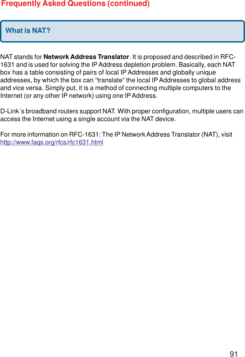 91What is NAT?NAT stands for Network Address Translator. It is proposed and described in RFC-1631 and is used for solving the IP Address depletion problem. Basically, each NATbox has a table consisting of pairs of local IP Addresses and globally uniqueaddresses, by which the box can “translate” the local IP Addresses to global addressand vice versa. Simply put, it is a method of connecting multiple computers to theInternet (or any other IP network) using one IP Address.D-Link´s broadband routers support NAT. With proper configuration, multiple users canaccess the Internet using a single account via the NAT device.For more information on RFC-1631: The IP Network Address Translator (NAT), visithttp://www.faqs.org/rfcs/rfc1631.htmlFrequently Asked Questions (continued)