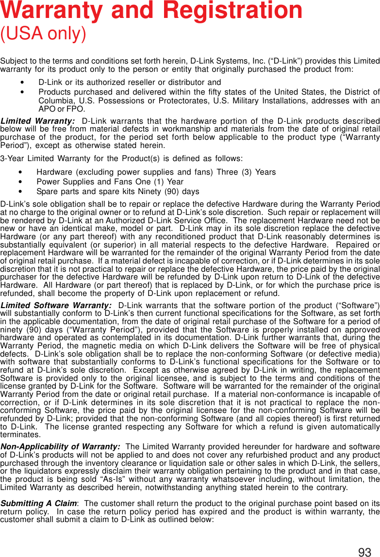 93Subject to the terms and conditions set forth herein, D-Link Systems, Inc. (“D-Link”) provides this Limitedwarranty for its product only to the person or entity that originally purchased the product from:•D-Link or its authorized reseller or distributor and•Products purchased and delivered within the fifty states of the United States, the District ofColumbia, U.S. Possessions or Protectorates, U.S. Military Installations, addresses with anAPO or FPO.Limited Warranty:  D-Link warrants that the hardware portion of the D-Link products describedbelow will be free from material defects in workmanship and materials from the date of original retailpurchase of the product, for the period set forth below applicable to the product type (“WarrantyPeriod”), except as otherwise stated herein.3-Year Limited Warranty for the Product(s) is defined as follows:•Hardware (excluding power supplies and fans) Three (3) Years•Power Supplies and Fans One (1) Year•Spare parts and spare kits Ninety (90) daysD-Link’s sole obligation shall be to repair or replace the defective Hardware during the Warranty Periodat no charge to the original owner or to refund at D-Link’s sole discretion.  Such repair or replacement willbe rendered by D-Link at an Authorized D-Link Service Office.  The replacement Hardware need not benew or have an identical make, model or part.  D-Link may in its sole discretion replace the defectiveHardware (or any part thereof) with any reconditioned product that D-Link reasonably determines issubstantially equivalent (or superior) in all material respects to the defective Hardware.  Repaired orreplacement Hardware will be warranted for the remainder of the original Warranty Period from the dateof original retail purchase.  If a material defect is incapable of correction, or if D-Link determines in its solediscretion that it is not practical to repair or replace the defective Hardware, the price paid by the originalpurchaser for the defective Hardware will be refunded by D-Link upon return to D-Link of the defectiveHardware.  All Hardware (or part thereof) that is replaced by D-Link, or for which the purchase price isrefunded, shall become the property of D-Link upon replacement or refund.Limited Software Warranty:  D-Link warrants that the software portion of the product (“Software”)will substantially conform to D-Link’s then current functional specifications for the Software, as set forthin the applicable documentation, from the date of original retail purchase of the Software for a period ofninety (90) days (“Warranty Period”), provided that the Software is properly installed on approvedhardware and operated as contemplated in its documentation. D-Link further warrants that, during theWarranty Period, the magnetic media on which D-Link delivers the Software will be free of physicaldefects.  D-Link’s sole obligation shall be to replace the non-conforming Software (or defective media)with software that substantially conforms to D-Link’s functional specifications for the Software or torefund at D-Link’s sole discretion.  Except as otherwise agreed by D-Link in writing, the replacementSoftware is provided only to the original licensee, and is subject to the terms and conditions of thelicense granted by D-Link for the Software.  Software will be warranted for the remainder of the originalWarranty Period from the date or original retail purchase.  If a material non-conformance is incapable ofcorrection, or if D-Link determines in its sole discretion that it is not practical to replace the non-conforming Software, the price paid by the original licensee for the non-conforming Software will berefunded by D-Link; provided that the non-conforming Software (and all copies thereof) is first returnedto D-Link.  The license granted respecting any Software for which a refund is given automaticallyterminates.Non-Applicability of Warranty:  The Limited Warranty provided hereunder for hardware and softwareof D-Link’s products will not be applied to and does not cover any refurbished product and any productpurchased through the inventory clearance or liquidation sale or other sales in which D-Link, the sellers,or the liquidators expressly disclaim their warranty obligation pertaining to the product and in that case,the product is being sold “As-Is” without any warranty whatsoever including, without limitation, theLimited Warranty as described herein, notwithstanding anything stated herein to the contrary.Submitting A Claim:  The customer shall return the product to the original purchase point based on itsreturn policy.  In case the return policy period has expired and the product is within warranty, thecustomer shall submit a claim to D-Link as outlined below:Warranty and Registration(USA only)