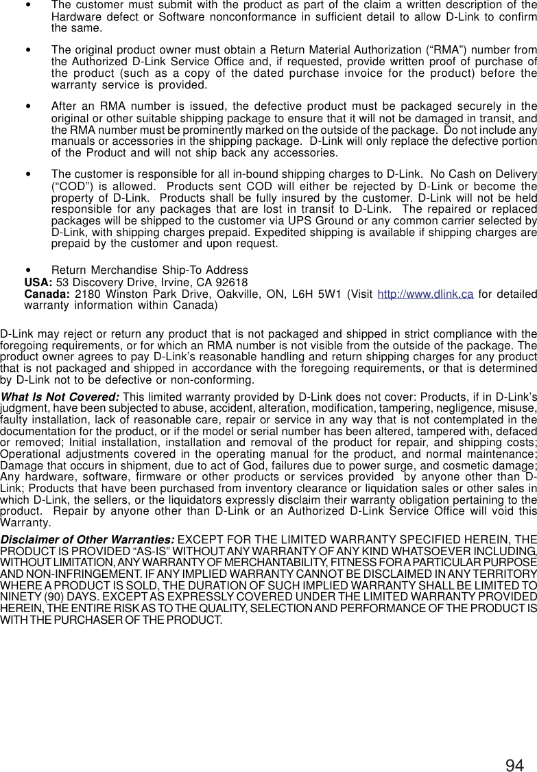 94•The customer must submit with the product as part of the claim a written description of theHardware defect or Software nonconformance in sufficient detail to allow D-Link to confirmthe same.•The original product owner must obtain a Return Material Authorization (“RMA”) number fromthe Authorized D-Link Service Office and, if requested, provide written proof of purchase ofthe product (such as a copy of the dated purchase invoice for the product) before thewarranty service is provided.•After an RMA number is issued, the defective product must be packaged securely in theoriginal or other suitable shipping package to ensure that it will not be damaged in transit, andthe RMA number must be prominently marked on the outside of the package.  Do not include anymanuals or accessories in the shipping package.  D-Link will only replace the defective portionof the Product and will not ship back any accessories.•The customer is responsible for all in-bound shipping charges to D-Link.  No Cash on Delivery(“COD”) is allowed.  Products sent COD will either be rejected by D-Link or become theproperty of D-Link.  Products shall be fully insured by the customer. D-Link will not be heldresponsible for any packages that are lost in transit to D-Link.  The repaired or replacedpackages will be shipped to the customer via UPS Ground or any common carrier selected byD-Link, with shipping charges prepaid. Expedited shipping is available if shipping charges areprepaid by the customer and upon request.•Return Merchandise Ship-To AddressUSA: 53 Discovery Drive, Irvine, CA 92618Canada: 2180 Winston Park Drive, Oakville, ON, L6H 5W1 (Visit http://www.dlink.ca for detailedwarranty information within Canada)D-Link may reject or return any product that is not packaged and shipped in strict compliance with theforegoing requirements, or for which an RMA number is not visible from the outside of the package. Theproduct owner agrees to pay D-Link’s reasonable handling and return shipping charges for any productthat is not packaged and shipped in accordance with the foregoing requirements, or that is determinedby D-Link not to be defective or non-conforming.What Is Not Covered: This limited warranty provided by D-Link does not cover: Products, if in D-Link’sjudgment, have been subjected to abuse, accident, alteration, modification, tampering, negligence, misuse,faulty installation, lack of reasonable care, repair or service in any way that is not contemplated in thedocumentation for the product, or if the model or serial number has been altered, tampered with, defacedor removed; Initial installation, installation and removal of the product for repair, and shipping costs;Operational adjustments covered in the operating manual for the product, and normal maintenance;Damage that occurs in shipment, due to act of God, failures due to power surge, and cosmetic damage;Any hardware, software, firmware or other products or services provided  by anyone other than D-Link; Products that have been purchased from inventory clearance or liquidation sales or other sales inwhich D-Link, the sellers, or the liquidators expressly disclaim their warranty obligation pertaining to theproduct.  Repair by anyone other than D-Link or an Authorized D-Link Service Office will void thisWarranty.Disclaimer of Other Warranties: EXCEPT FOR THE LIMITED WARRANTY SPECIFIED HEREIN, THEPRODUCT IS PROVIDED “AS-IS” WITHOUT ANY WARRANTY OF ANY KIND WHATSOEVER INCLUDING,WITHOUT LIMITATION, ANY WARRANTY OF MERCHANTABILITY, FITNESS FOR A PARTICULAR PURPOSEAND NON-INFRINGEMENT. IF ANY IMPLIED WARRANTY CANNOT BE DISCLAIMED IN ANY TERRITORYWHERE A PRODUCT IS SOLD, THE DURATION OF SUCH IMPLIED WARRANTY SHALL BE LIMITED TONINETY (90) DAYS. EXCEPT AS EXPRESSLY COVERED UNDER THE LIMITED WARRANTY PROVIDEDHEREIN, THE ENTIRE RISK AS TO THE QUALITY, SELECTION AND PERFORMANCE OF THE PRODUCT ISWITH THE PURCHASER OF THE PRODUCT.