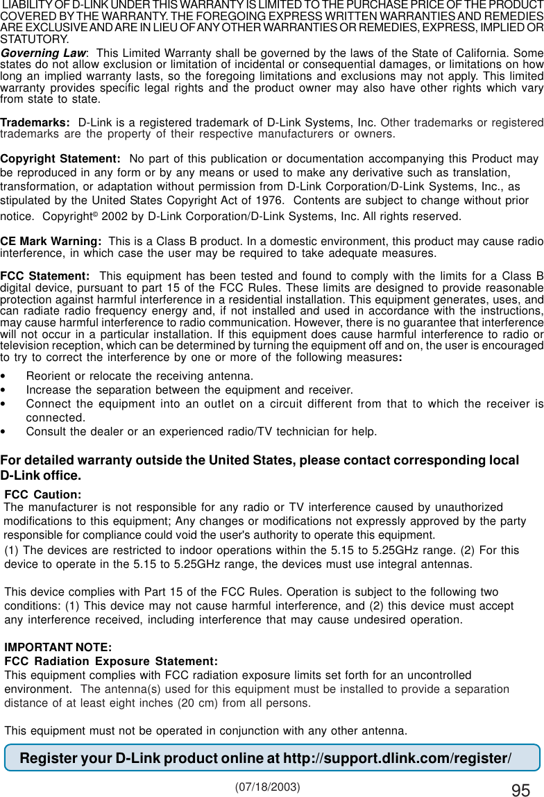 95Governing Law:  This Limited Warranty shall be governed by the laws of the State of California. Somestates do not allow exclusion or limitation of incidental or consequential damages, or limitations on howlong an implied warranty lasts, so the foregoing limitations and exclusions may not apply. This limitedwarranty provides specific legal rights and the product owner may also have other rights which varyfrom state to state.Trademarks:  D-Link is a registered trademark of D-Link Systems, Inc. Other trademarks or registeredtrademarks are the property of their respective manufacturers or owners.Copyright Statement:  No part of this publication or documentation accompanying this Product maybe reproduced in any form or by any means or used to make any derivative such as translation,transformation, or adaptation without permission from D-Link Corporation/D-Link Systems, Inc., asstipulated by the United States Copyright Act of 1976.  Contents are subject to change without priornotice.  Copyright© 2002 by D-Link Corporation/D-Link Systems, Inc. All rights reserved.CE Mark Warning:  This is a Class B product. In a domestic environment, this product may cause radiointerference, in which case the user may be required to take adequate measures.FCC Statement:  This equipment has been tested and found to comply with the limits for a Class Bdigital device, pursuant to part 15 of the FCC Rules. These limits are designed to provide reasonableprotection against harmful interference in a residential installation. This equipment generates, uses, andcan radiate radio frequency energy and, if not installed and used in accordance with the instructions,may cause harmful interference to radio communication. However, there is no guarantee that interferencewill not occur in a particular installation. If this equipment does cause harmful interference to radio ortelevision reception, which can be determined by turning the equipment off and on, the user is encouragedto try to correct the interference by one or more of the following measures:•Reorient or relocate the receiving antenna.•Increase the separation between the equipment and receiver.•Connect the equipment into an outlet on a circuit different from that to which the receiver isconnected.•Consult the dealer or an experienced radio/TV technician for help.For detailed warranty outside the United States, please contact corresponding localD-Link office.Register your D-Link product online at http://support.dlink.com/register/ (07/18/2003)FCC Caution:(1) The devices are restricted to indoor operations within the 5.15 to 5.25GHz range. (2) For thisdevice to operate in the 5.15 to 5.25GHz range, the devices must use integral antennas.This device complies with Part 15 of the FCC Rules. Operation is subject to the following twoconditions: (1) This device may not cause harmful interference, and (2) this device must acceptany interference received, including interference that may cause undesired operation.IMPORTANT NOTE:FCC Radiation Exposure Statement:This equipment complies with FCC radiation exposure limits set forth for an uncontrolledenvironment.  The antenna(s) used for this equipment must be installed to provide a separationdistance of at least eight inches (20 cm) from all persons.This equipment must not be operated in conjunction with any other antenna. LIABILITY OF D-LINK UNDER THIS WARRANTY IS LIMITED TO THE PURCHASE PRICE OF THE PRODUCTCOVERED BY THE WARRANTY. THE FOREGOING EXPRESS WRITTEN WARRANTIES AND REMEDIESARE EXCLUSIVE AND ARE IN LIEU OF ANY OTHER WARRANTIES OR REMEDIES, EXPRESS, IMPLIED ORSTATUTORY.The manufacturer is not responsible for any radio or TV interference caused by unauthorizedmodifications to this equipment; Any changes or modifications not expressly approved by the party responsible for compliance could void the user&apos;s authority to operate this equipment.