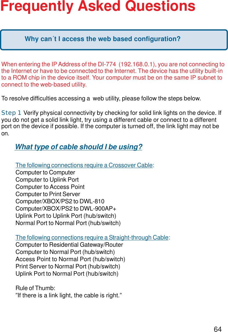 64Frequently Asked QuestionsWhen entering the IP Address of the DI-774  (192.168.0.1), you are not connecting tothe Internet or have to be connected to the Internet. The device has the utility built-into a ROM chip in the device itself. Your computer must be on the same IP subnet toconnect to the web-based utility.To resolve difficulties accessing a  web utility, please follow the steps below.Step 1     Verify physical connectivity by checking for solid link lights on the device. Ifyou do not get a solid link light, try using a different cable or connect to a differentport on the device if possible. If the computer is turned off, the link light may not beon.The following connections require a Crossover Cable:Computer to ComputerComputer to Uplink PortComputer to Access PointComputer to Print ServerComputer/XBOX/PS2 to DWL-810Computer/XBOX/PS2 to DWL-900AP+Uplink Port to Uplink Port (hub/switch)Normal Port to Normal Port (hub/switch)The following connections require a Straight-through Cable:Computer to Residential Gateway/RouterComputer to Normal Port (hub/switch)Access Point to Normal Port (hub/switch)Print Server to Normal Port (hub/switch)Uplink Port to Normal Port (hub/switch)Rule of Thumb:”If there is a link light, the cable is right.”What type of cable should I be using?Why can´t I access the web based configuration?