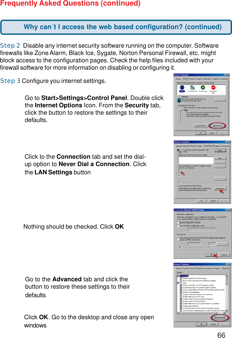 66Step 3 Configure you internet settings.Step 2  Disable any internet security software running on the computer. Softwarefirewalls like Zone Alarm, Black Ice, Sygate, Norton Personal Firewall, etc. mightblock access to the configuration pages. Check the help files included with yourfirewall software for more information on disabling or configuring it.Frequently Asked Questions (continued)Click to the Connection tab and set the dial-up option to Never Dial a Connection. Clickthe LAN Settings buttonNothing should be checked. Click OKGo to the Advanced tab and click thebutton to restore these settings to theirdefaultsClick OK. Go to the desktop and close any openwindowsGo to Start&gt;Settings&gt;Control Panel. Double clickthe Internet Options Icon. From the Security tab,click the button to restore the settings to theirdefaults.Why can´t I access the web based configuration? (continued)