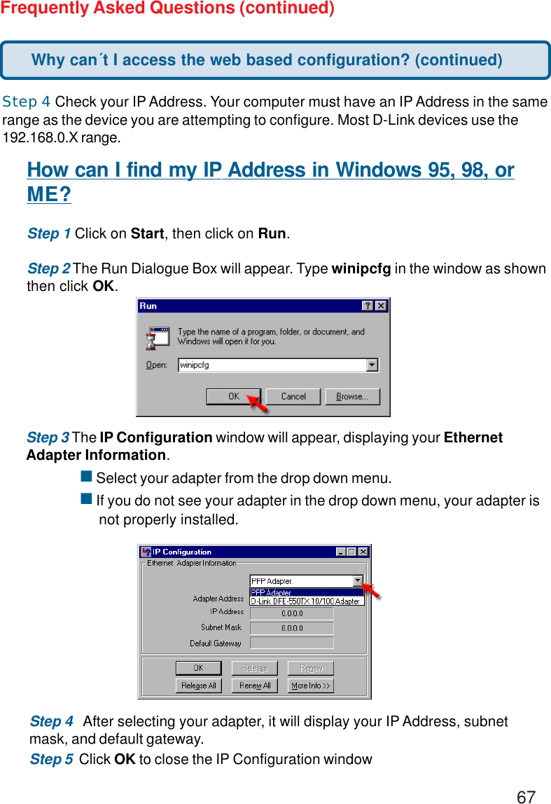 67Frequently Asked Questions (continued)Step 4 Check your IP Address. Your computer must have an IP Address in the samerange as the device you are attempting to configure. Most D-Link devices use the192.168.0.X range.How can I find my IP Address in Windows 95, 98, orME?Step 1 Click on Start, then click on Run.Step 2 The Run Dialogue Box will appear. Type winipcfg in the window as shownthen click OK.Step 3 The IP Configuration window will appear, displaying your EthernetAdapter Information.! Select your adapter from the drop down menu.! If you do not see your adapter in the drop down menu, your adapter is     not properly installed.Step 4   After selecting your adapter, it will display your IP Address, subnetmask, and default gateway.Step 5  Click OK to close the IP Configuration windowWhy can´t I access the web based configuration? (continued)
