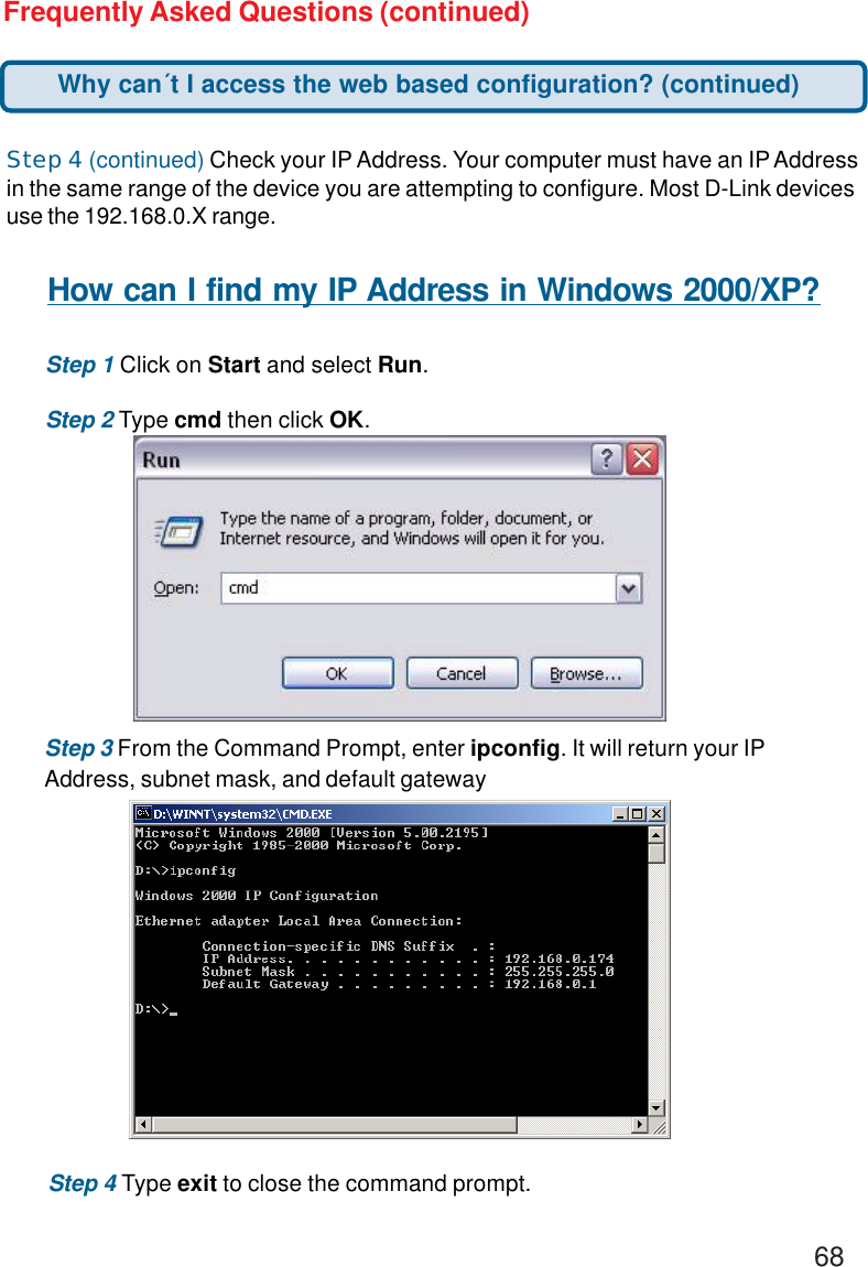 68Frequently Asked Questions (continued)Step 4 (continued) Check your IP Address. Your computer must have an IP Addressin the same range of the device you are attempting to configure. Most D-Link devicesuse the 192.168.0.X range.How can I find my IP Address in Windows 2000/XP?Step 1 Click on Start and select Run.Step 2 Type cmd then click OK.Step 3 From the Command Prompt, enter ipconfig. It will return your IPAddress, subnet mask, and default gatewayStep 4 Type exit to close the command prompt.Why can´t I access the web based configuration? (continued)