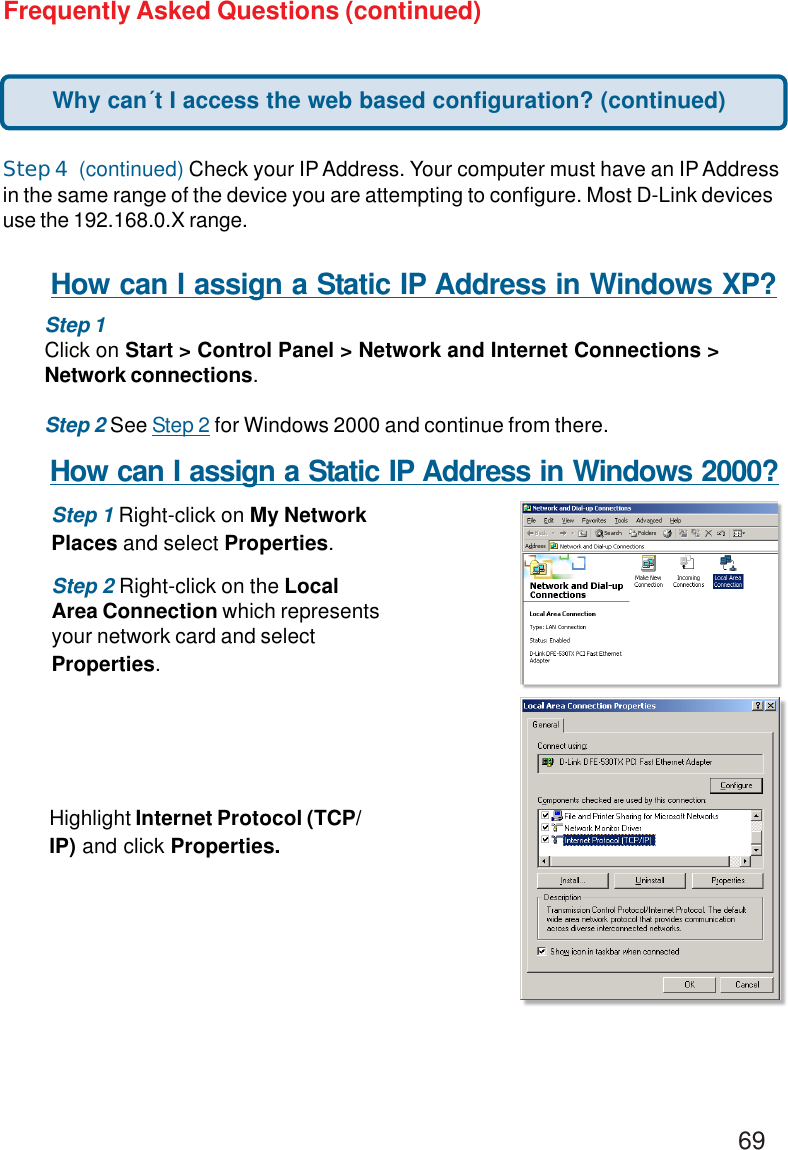 69Frequently Asked Questions (continued)Step 4  (continued) Check your IP Address. Your computer must have an IP Addressin the same range of the device you are attempting to configure. Most D-Link devicesuse the 192.168.0.X range.Why can´t I access the web based configuration? (continued)How can I assign a Static IP Address in Windows XP?Step 1Click on Start &gt; Control Panel &gt; Network and Internet Connections &gt;Network connections.Step 2 See Step 2 for Windows 2000 and continue from there.How can I assign a Static IP Address in Windows 2000?Step 1 Right-click on My NetworkPlaces and select Properties.Step 2 Right-click on the LocalArea Connection which representsyour network card and selectProperties.Highlight Internet Protocol (TCP/IP) and click Properties.