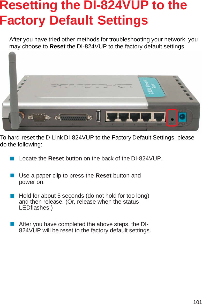 101After you have tried other methods for troubleshooting your network, youmay choose to Reset the DI-824VUP to the factory default settings.To hard-reset the D-Link DI-824VUP to the Factory Default Settings, pleasedo the following:Resetting the DI-824VUP to theFactory Default SettingsUse a paper clip to press the Reset button andpower on.Locate the Reset button on the back of the DI-824VUP.After you have completed the above steps, the DI-824VUP will be reset to the factory default settings.Hold for about 5 seconds (do not hold for too long)and then release. (Or, release when the statusLEDflashes.)