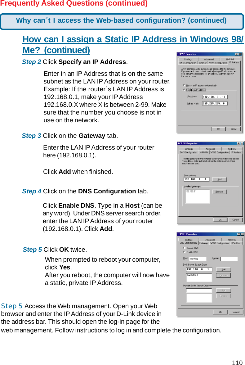 110Frequently Asked Questions (continued)How can I assign a Static IP Address in Windows 98/Me? (continued)Step 2 Click Specify an IP Address.Step 3 Click on the Gateway tab.Enter the LAN IP Address of your routerhere (192.168.0.1).Click Add when finished.Step 4 Click on the DNS Configuration tab.Enter in an IP Address that is on the samesubnet as the LAN IP Address on your router.Example: If the router´s LAN IP Address is192.168.0.1, make your IP Address192.168.0.X where X is between 2-99. Makesure that the number you choose is not inuse on the network.Step 5 Click OK twice.Click Enable DNS. Type in a Host (can beany word). Under DNS server search order,enter the LAN IP Address of your router(192.168.0.1). Click Add.When prompted to reboot your computer,click Yes.After you reboot, the computer will now havea static, private IP Address.Why can´t I access the Web-based configuration? (continued)Step 5 Access the Web management. Open your Webbrowser and enter the IP Address of your D-Link device inthe address bar. This should open the log-in page for theweb management. Follow instructions to log in and complete the configuration.