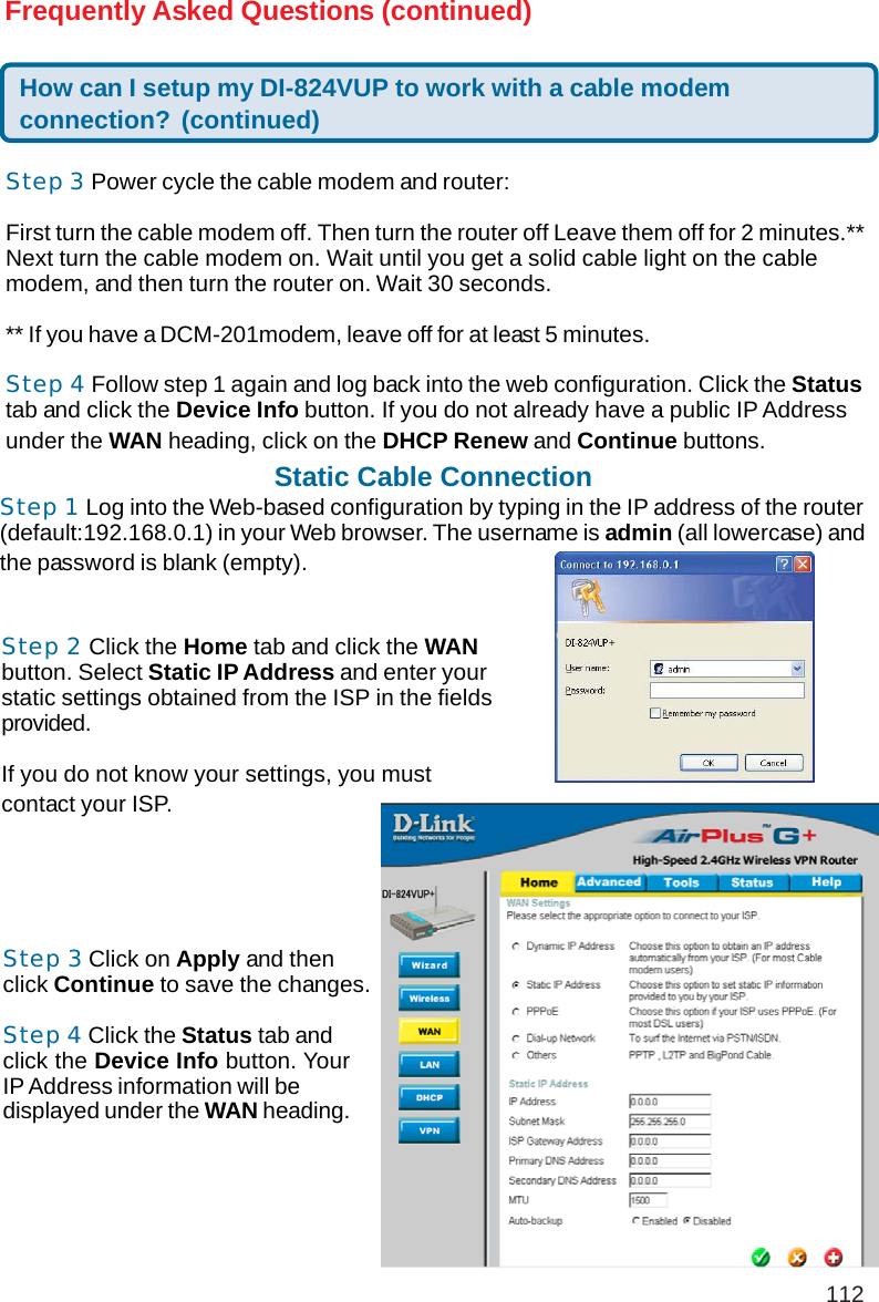 112Frequently Asked Questions (continued)How can I setup my DI-824VUP to work with a cable modemconnection? (continued)Step 3 Power cycle the cable modem and router:First turn the cable modem off. Then turn the router off Leave them off for 2 minutes.**Next turn the cable modem on. Wait until you get a solid cable light on the cablemodem, and then turn the router on. Wait 30 seconds.** If you have a DCM-201modem, leave off for at least 5 minutes.Step 4 Follow step 1 again and log back into the web configuration. Click the Statustab and click the Device Info button. If you do not already have a public IP Addressunder the WAN heading, click on the DHCP Renew and Continue buttons.Static Cable ConnectionStep 1 Log into the Web-based configuration by typing in the IP address of the router(default:192.168.0.1) in your Web browser. The username is admin (all lowercase) andthe password is blank (empty).Step 2 Click the Home tab and click the WANbutton. Select Static IP Address and enter yourstatic settings obtained from the ISP in the fieldsprovided.If you do not know your settings, you mustcontact your ISP.Step 3 Click on Apply and thenclick Continue to save the changes.Step 4 Click the Status tab andclick the Device Info button. YourIP Address information will bedisplayed under the WAN heading.+