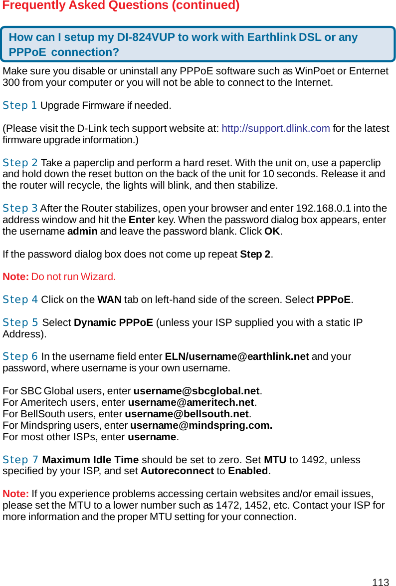 113Frequently Asked Questions (continued)How can I setup my DI-824VUP to work with Earthlink DSL or anyPPPoE connection?Make sure you disable or uninstall any PPPoE software such as WinPoet or Enternet300 from your computer or you will not be able to connect to the Internet.Step 1 Upgrade Firmware if needed.(Please visit the D-Link tech support website at: http://support.dlink.com for the latestfirmware upgrade information.)Step 2 Take a paperclip and perform a hard reset. With the unit on, use a paperclipand hold down the reset button on the back of the unit for 10 seconds. Release it andthe router will recycle, the lights will blink, and then stabilize.Step 3 After the Router stabilizes, open your browser and enter 192.168.0.1 into theaddress window and hit the Enter key. When the password dialog box appears, enterthe username admin and leave the password blank. Click OK.If the password dialog box does not come up repeat Step 2.Note: Do not run Wizard.Step 4 Click on the WAN tab on left-hand side of the screen. Select PPPoE.Step 5 Select Dynamic PPPoE (unless your ISP supplied you with a static IPAddress).Step 6 In the username field enter ELN/username@earthlink.net and yourpassword, where username is your own username.For SBC Global users, enter username@sbcglobal.net.For Ameritech users, enter username@ameritech.net.For BellSouth users, enter username@bellsouth.net.For Mindspring users, enter username@mindspring.com.For most other ISPs, enter username.Step 7 Maximum Idle Time should be set to zero. Set MTU to 1492, unlessspecified by your ISP, and set Autoreconnect to Enabled.Note: If you experience problems accessing certain websites and/or email issues,please set the MTU to a lower number such as 1472, 1452, etc. Contact your ISP formore information and the proper MTU setting for your connection.