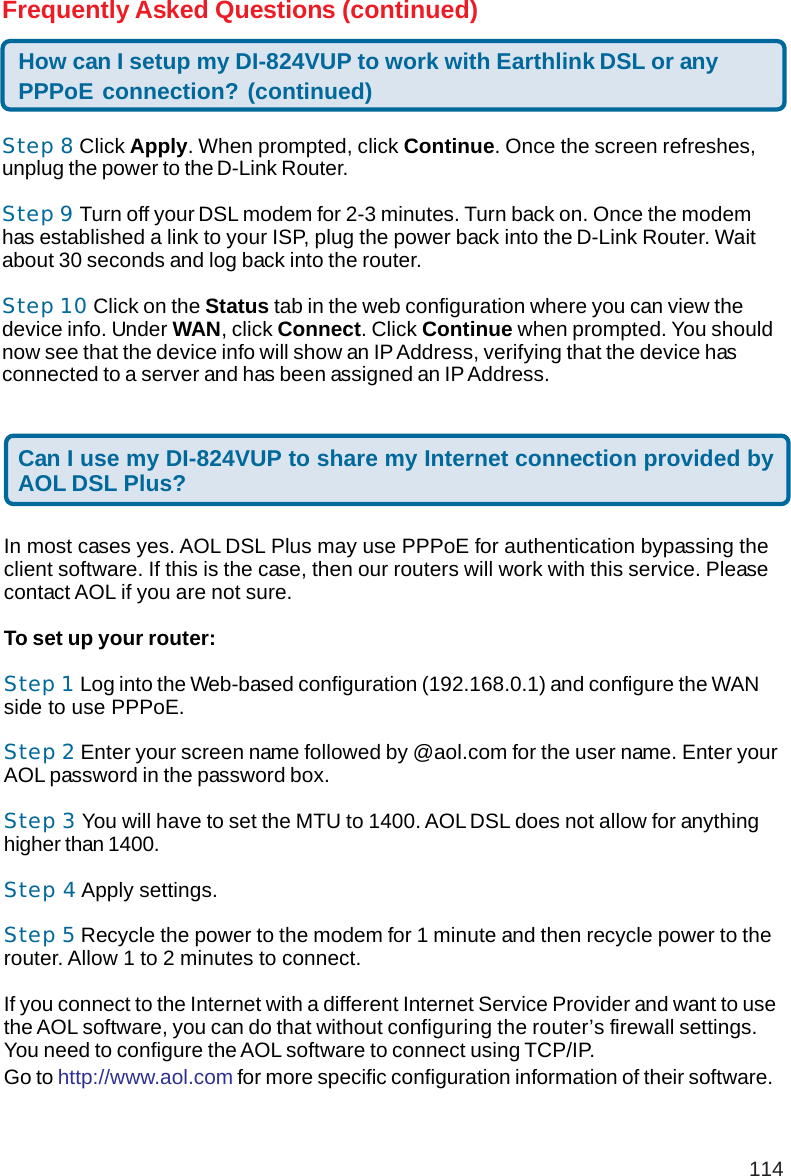 114Step 8 Click Apply. When prompted, click Continue. Once the screen refreshes,unplug the power to the D-Link Router.Step 9 Turn off your DSL modem for 2-3 minutes. Turn back on. Once the modemhas established a link to your ISP, plug the power back into the D-Link Router. Waitabout 30 seconds and log back into the router.Step 10 Click on the Status tab in the web configuration where you can view thedevice info. Under WAN, click Connect. Click Continue when prompted. You shouldnow see that the device info will show an IP Address, verifying that the device hasconnected to a server and has been assigned an IP Address.How can I setup my DI-824VUP to work with Earthlink DSL or anyPPPoE connection? (continued)Frequently Asked Questions (continued)Can I use my DI-824VUP to share my Internet connection provided byAOL DSL Plus?In most cases yes. AOL DSL Plus may use PPPoE for authentication bypassing theclient software. If this is the case, then our routers will work with this service. Pleasecontact AOL if you are not sure.To set up your router:Step 1 Log into the Web-based configuration (192.168.0.1) and configure the WANside to use PPPoE.Step 2 Enter your screen name followed by @aol.com for the user name. Enter yourAOL password in the password box.Step 3 You will have to set the MTU to 1400. AOL DSL does not allow for anythinghigher than 1400.Step 4 Apply settings.Step 5 Recycle the power to the modem for 1 minute and then recycle power to therouter. Allow 1 to 2 minutes to connect.If you connect to the Internet with a different Internet Service Provider and want to usethe AOL software, you can do that without configuring the router’s firewall settings.You need to configure the AOL software to connect using TCP/IP.Go to http://www.aol.com for more specific configuration information of their software.