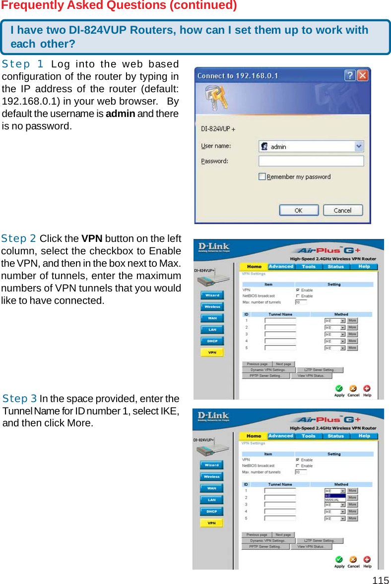 115Step 1 Log into the web basedconfiguration of the router by typing inthe IP address of the router (default:192.168.0.1) in your web browser.   Bydefault the username is admin and thereis no password.I have two DI-824VUP Routers, how can I set them up to work witheach other?Frequently Asked Questions (continued)Step 2 Click the VPN button on the leftcolumn, select the checkbox to Enablethe VPN, and then in the box next to Max.number of tunnels, enter the maximumnumbers of VPN tunnels that you wouldlike to have connected.Step 3 In the space provided, enter theTunnel Name for ID number 1, select IKE,and then click More.+