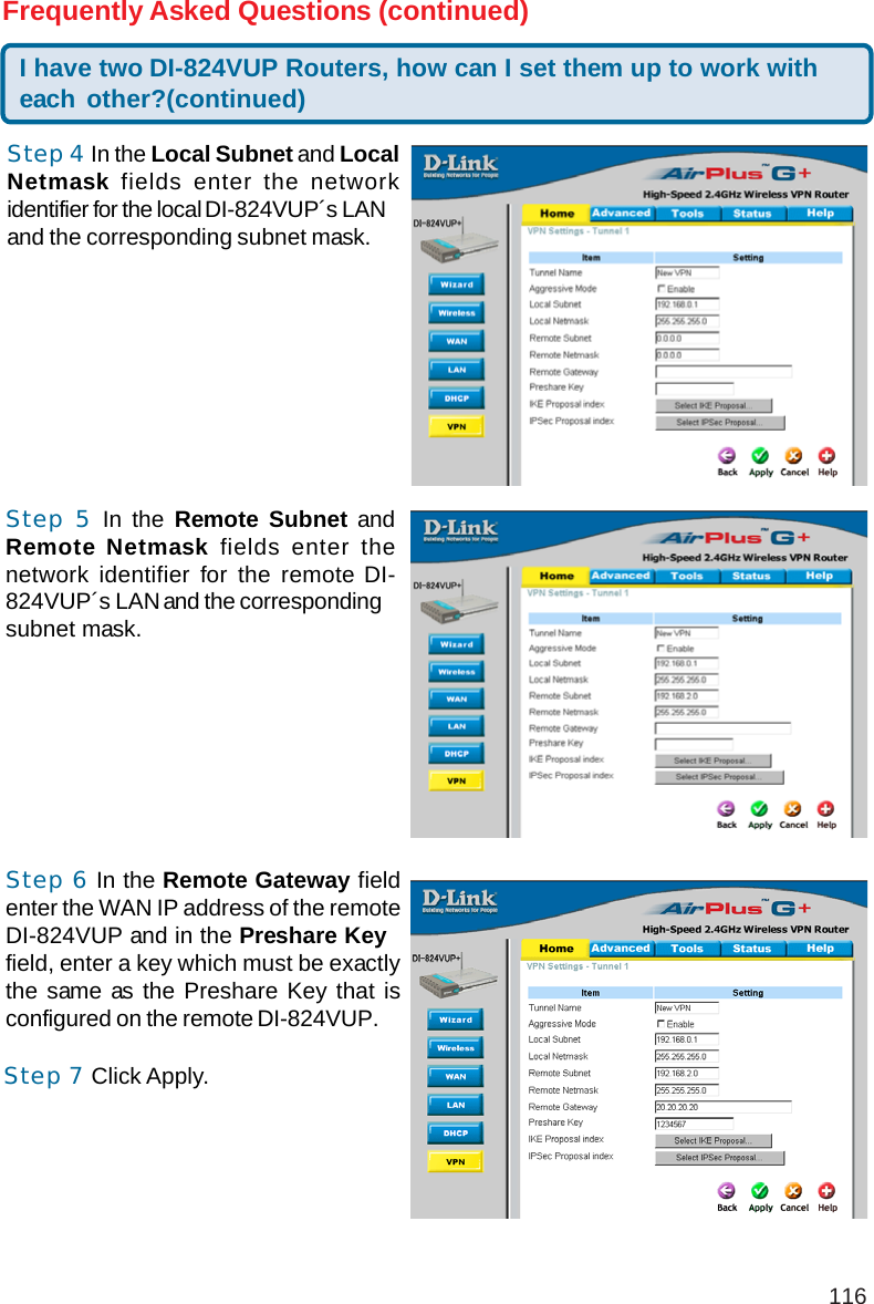 116I have two DI-824VUP Routers, how can I set them up to work witheach other?(continued)Frequently Asked Questions (continued)Step 4 In the Local Subnet and LocalNetmask fields enter the networkidentifier for the local DI-824VUP´s LANand the corresponding subnet mask.Step 5 In the Remote Subnet andRemote Netmask fields enter thenetwork identifier for the remote DI-824VUP´s LAN and the correspondingsubnet mask.Step 6 In the Remote Gateway fieldenter the WAN IP address of the remoteDI-824VUP and in the Preshare Keyfield, enter a key which must be exactlythe same as the Preshare Key that isconfigured on the remote DI-824VUP.Step 7 Click Apply.