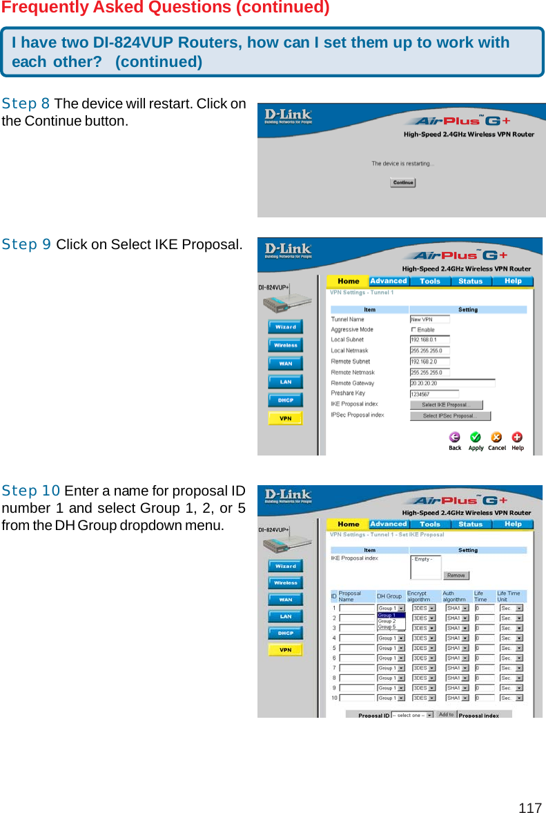 117I have two DI-824VUP Routers, how can I set them up to work witheach other? (continued)Frequently Asked Questions (continued)Step 8 The device will restart. Click onthe Continue button.Step 9 Click on Select IKE Proposal.Step 10 Enter a name for proposal IDnumber 1 and select Group 1, 2, or 5from the DH Group dropdown menu.