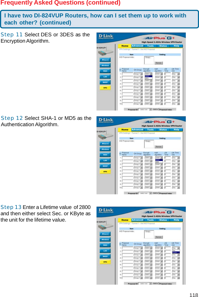 118I have two DI-824VUP Routers, how can I set them up to work witheach other? (continued)Frequently Asked Questions (continued)Step 11 Select DES or 3DES as theEncryption Algorithm.Step 12 Select SHA-1 or MD5 as theAuthentication Algorithm.Step 13 Enter a Lifetime value  of 2800and then either select Sec. or KByte asthe unit for the lifetime value.