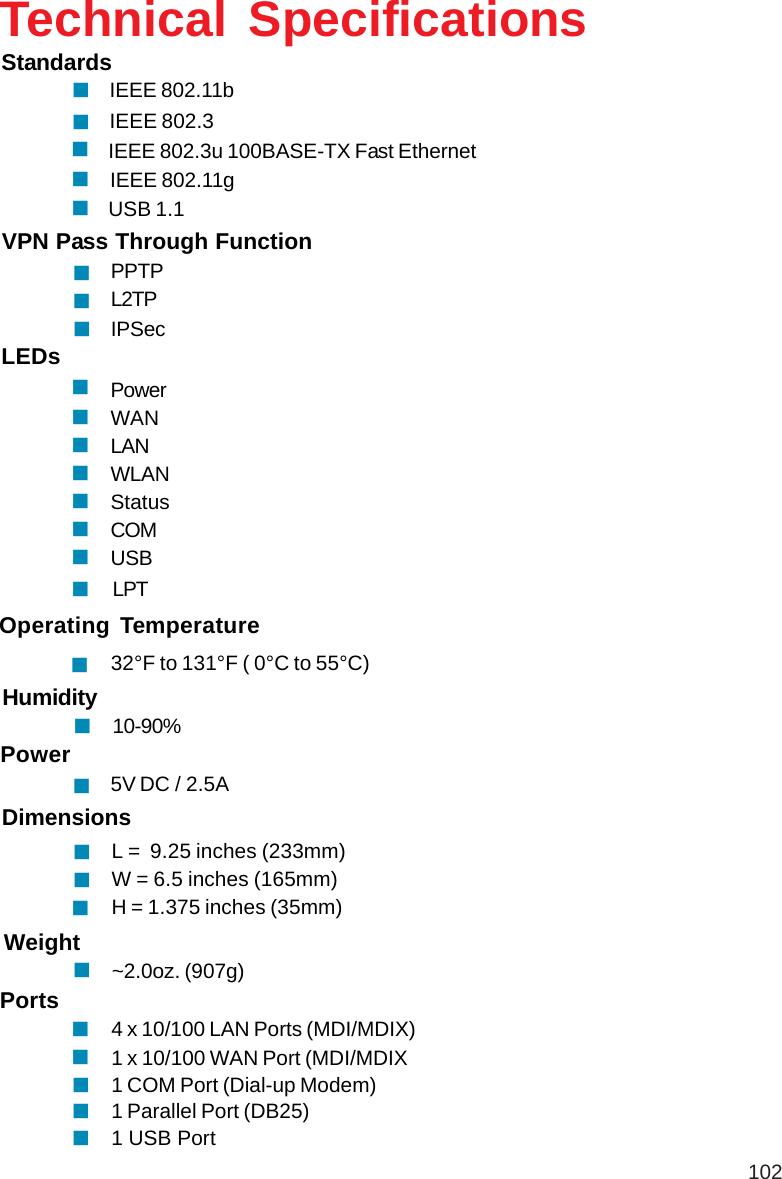 102Technical SpecificationsVPN Pass Through FunctionPPTPL2TPIPSecStandardsIEEE 802.11bIEEE 802.3LEDsPowerWANLANWLANStatusCOMUSBOperating Temperature32°F to 131°F ( 0°C to 55°C)Humidity10-90%Power5V DC / 2.5AIEEE 802.3u 100BASE-TX Fast EthernetUSB 1.1IEEE 802.11gL =  9.25 inches (233mm)W = 6.5 inches (165mm)H = 1.375 inches (35mm)Dimensions~2.0oz. (907g)Weight4 x 10/100 LAN Ports (MDI/MDIX)1 x 10/100 WAN Port (MDI/MDIX1 COM Port (Dial-up Modem)1 Parallel Port (DB25)1 USB PortPortsLPT