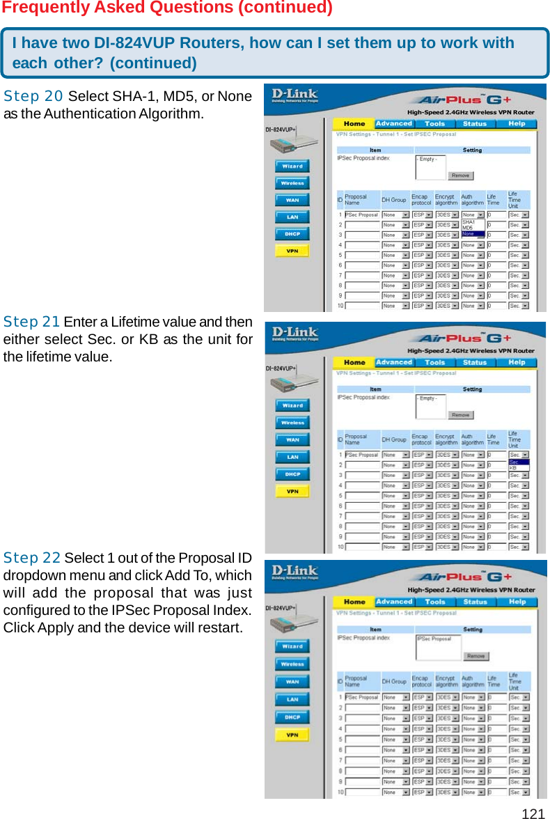 121Step 20 Select SHA-1, MD5, or Noneas the Authentication Algorithm.I have two DI-824VUP Routers, how can I set them up to work witheach other? (continued)Frequently Asked Questions (continued)Step 21 Enter a Lifetime value and theneither select Sec. or KB as the unit forthe lifetime value.Step 22 Select 1 out of the Proposal IDdropdown menu and click Add To, whichwill add the proposal that was justconfigured to the IPSec Proposal Index.Click Apply and the device will restart.