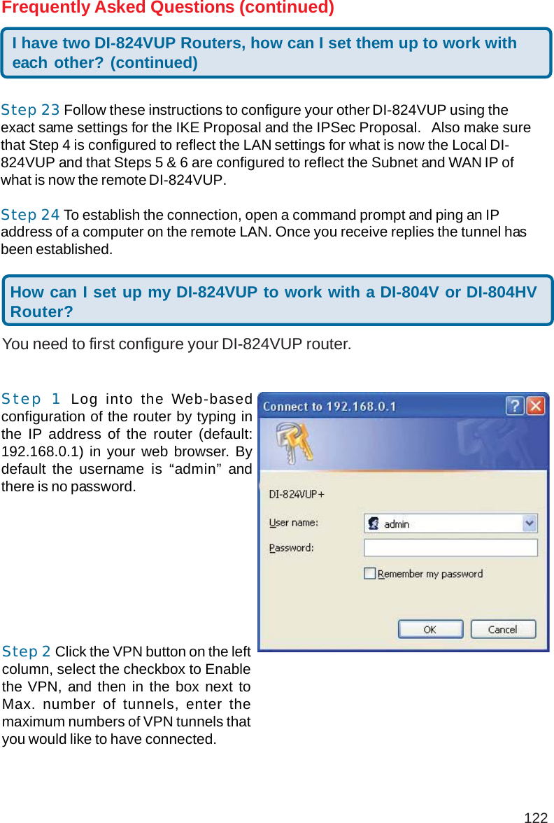 122Step 23 Follow these instructions to configure your other DI-824VUP using theexact same settings for the IKE Proposal and the IPSec Proposal.   Also make surethat Step 4 is configured to reflect the LAN settings for what is now the Local DI-824VUP and that Steps 5 &amp; 6 are configured to reflect the Subnet and WAN IP ofwhat is now the remote DI-824VUP.Step 24 To establish the connection, open a command prompt and ping an IPaddress of a computer on the remote LAN. Once you receive replies the tunnel hasbeen established.I have two DI-824VUP Routers, how can I set them up to work witheach other? (continued)Frequently Asked Questions (continued)You need to first configure your DI-824VUP router.How can I set up my DI-824VUP to work with a DI-804V or DI-804HVRouter?Step 1 Log into the Web-basedconfiguration of the router by typing inthe IP address of the router (default:192.168.0.1) in your web browser. Bydefault the username is “admin” andthere is no password.Step 2 Click the VPN button on the leftcolumn, select the checkbox to Enablethe VPN, and then in the box next toMax. number of tunnels, enter themaximum numbers of VPN tunnels thatyou would like to have connected.+