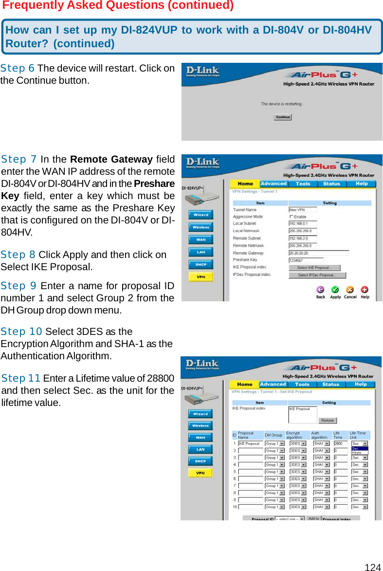 124Step 7 In the Remote Gateway fieldenter the WAN IP address of the remoteDI-804V or DI-804HV and in the PreshareKey field, enter a key which must beexactly the same as the Preshare Keythat is configured on the DI-804V or DI-804HV.Frequently Asked Questions (continued)Step 10 Select 3DES as theEncryption Algorithm and SHA-1 as theAuthentication Algorithm.Step 8 Click Apply and then click onSelect IKE Proposal.Step 9 Enter a name for proposal IDnumber 1 and select Group 2 from theDH Group drop down menu.Step 11 Enter a Lifetime value of 28800and then select Sec. as the unit for thelifetime value.How can I set up my DI-824VUP to work with a DI-804V or DI-804HVRouter? (continued)Step 6 The device will restart. Click onthe Continue button.