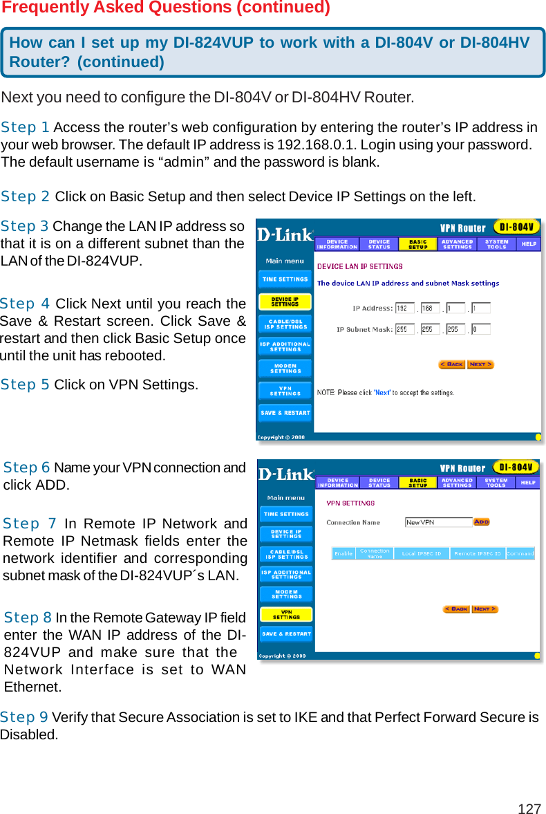 127Frequently Asked Questions (continued)Next you need to configure the DI-804V or DI-804HV Router.Step 1 Access the router’s web configuration by entering the router’s IP address inyour web browser. The default IP address is 192.168.0.1. Login using your password.The default username is “admin” and the password is blank.Step 2 Click on Basic Setup and then select Device IP Settings on the left.Step 3 Change the LAN IP address sothat it is on a different subnet than theLAN of the DI-824VUP.Step 4 Click Next until you reach theSave &amp; Restart screen. Click Save &amp;restart and then click Basic Setup onceuntil the unit has rebooted.Step 5 Click on VPN Settings.How can I set up my DI-824VUP to work with a DI-804V or DI-804HVRouter? (continued)Step 6 Name your VPN connection andclick ADD.Step 7 In Remote IP Network andRemote IP Netmask fields enter thenetwork identifier and correspondingsubnet mask of the DI-824VUP´s LAN.Step 8 In the Remote Gateway IP fieldenter the WAN IP address of the DI-824VUP and make sure that theNetwork Interface is set to WANEthernet.Step 9 Verify that Secure Association is set to IKE and that Perfect Forward Secure isDisabled.