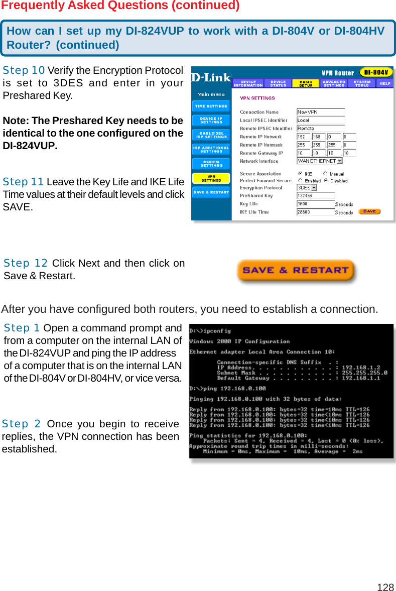 128Frequently Asked Questions (continued)Step 10 Verify the Encryption Protocolis set to 3DES and enter in yourPreshared Key.Note: The Preshared Key needs to beidentical to the one configured on theDI-824VUP.Step 11 Leave the Key Life and IKE LifeTime values at their default levels and clickSAVE.Step 12 Click Next and then click onSave &amp; Restart.How can I set up my DI-824VUP to work with a DI-804V or DI-804HVRouter? (continued)After you have configured both routers, you need to establish a connection.Step 1 Open a command prompt andfrom a computer on the internal LAN ofthe DI-824VUP and ping the IP addressof a computer that is on the internal LANof the DI-804V or DI-804HV, or vice versa.Step 2 Once you begin to receivereplies, the VPN connection has beenestablished.