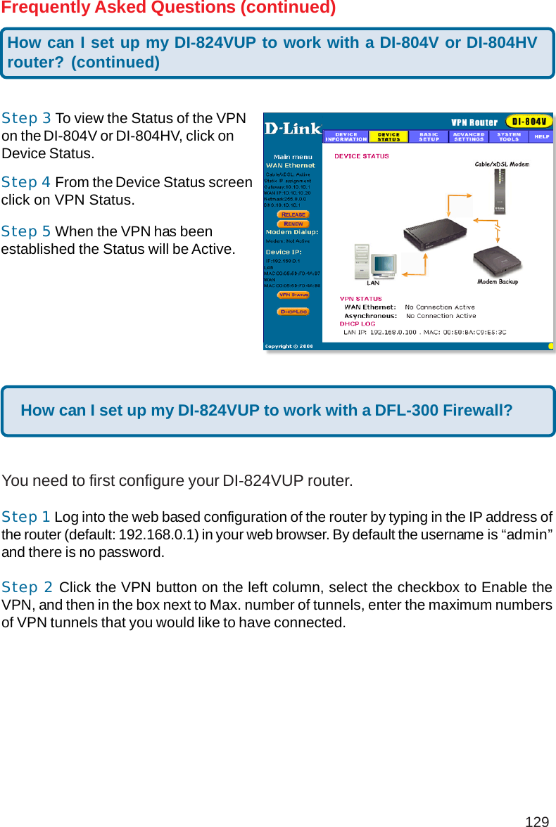 129Frequently Asked Questions (continued)Step 5 When the VPN has beenestablished the Status will be Active.Step 3 To view the Status of the VPNon the DI-804V or DI-804HV, click onDevice Status.Step 4 From the Device Status screenclick on VPN Status.How can I set up my DI-824VUP to work with a DFL-300 Firewall?You need to first configure your DI-824VUP router.Step 1 Log into the web based configuration of the router by typing in the IP address ofthe router (default: 192.168.0.1) in your web browser. By default the username is “admin”and there is no password.Step 2 Click the VPN button on the left column, select the checkbox to Enable theVPN, and then in the box next to Max. number of tunnels, enter the maximum numbersof VPN tunnels that you would like to have connected.How can I set up my DI-824VUP to work with a DI-804V or DI-804HVrouter? (continued)