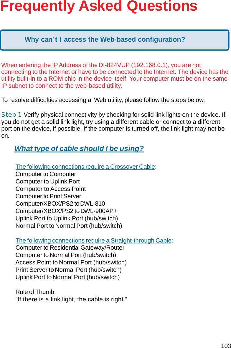 103Frequently Asked QuestionsWhen entering the IP Address of the DI-824VUP (192.168.0.1), you are notconnecting to the Internet or have to be connected to the Internet. The device has theutility built-in to a ROM chip in the device itself. Your computer must be on the sameIP subnet to connect to the web-based utility.To resolve difficulties accessing a  Web utility, please follow the steps below.Step 1     Verify physical connectivity by checking for solid link lights on the device. Ifyou do not get a solid link light, try using a different cable or connect to a differentport on the device, if possible. If the computer is turned off, the link light may not beon.The following connections require a Crossover Cable:Computer to ComputerComputer to Uplink PortComputer to Access PointComputer to Print ServerComputer/XBOX/PS2 to DWL-810Computer/XBOX/PS2 to DWL-900AP+Uplink Port to Uplink Port (hub/switch)Normal Port to Normal Port (hub/switch)The following connections require a Straight-through Cable:Computer to Residential Gateway/RouterComputer to Normal Port (hub/switch)Access Point to Normal Port (hub/switch)Print Server to Normal Port (hub/switch)Uplink Port to Normal Port (hub/switch)Rule of Thumb:”If there is a link light, the cable is right.”What type of cable should I be using?Why can´t I access the Web-based configuration?