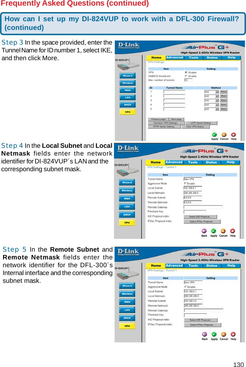 130How can I set up my DI-824VUP to work with a DFL-300 Firewall?(continued)Frequently Asked Questions (continued)Step 3 In the space provided, enter theTunnel Name for ID number 1, select IKE,and then click More.Step 4 In the Local Subnet and LocalNetmask fields enter the networkidentifier for DI-824VUP´s LAN and thecorresponding subnet mask.Step 5 In the Remote Subnet andRemote Netmask fields enter thenetwork identifier for the DFL-300´sInternal interface and the correspondingsubnet mask.