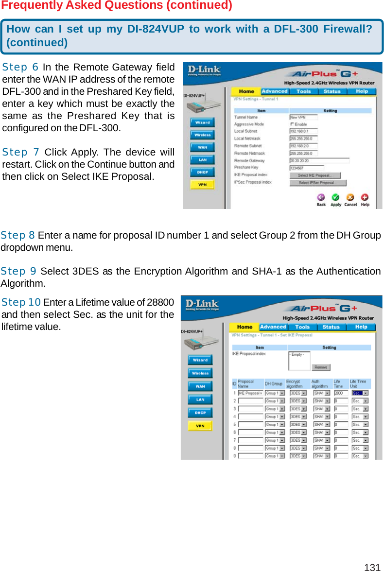 131How can I set up my DI-824VUP to work with a DFL-300 Firewall?(continued)Frequently Asked Questions (continued)Step 6 In the Remote Gateway fieldenter the WAN IP address of the remoteDFL-300 and in the Preshared Key field,enter a key which must be exactly thesame as the Preshared Key that isconfigured on the DFL-300.Step 7 Click Apply. The device willrestart. Click on the Continue button andthen click on Select IKE Proposal.Step 8 Enter a name for proposal ID number 1 and select Group 2 from the DH Groupdropdown menu.Step 9 Select 3DES as the Encryption Algorithm and SHA-1 as the AuthenticationAlgorithm.Step 10 Enter a Lifetime value of 28800and then select Sec. as the unit for thelifetime value.