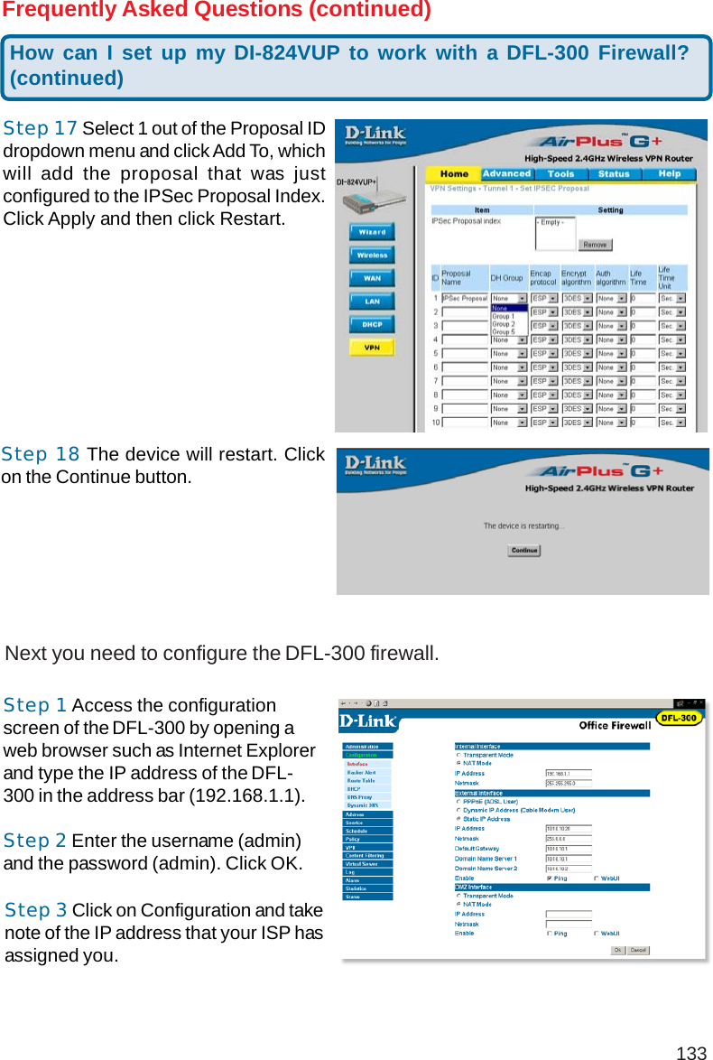 133Step 17 Select 1 out of the Proposal IDdropdown menu and click Add To, whichwill add the proposal that was justconfigured to the IPSec Proposal Index.Click Apply and then click Restart.How can I set up my DI-824VUP to work with a DFL-300 Firewall?(continued)Frequently Asked Questions (continued)Next you need to configure the DFL-300 firewall.Step 1 Access the configurationscreen of the DFL-300 by opening aweb browser such as Internet Explorerand type the IP address of the DFL-300 in the address bar (192.168.1.1).Step 2 Enter the username (admin)and the password (admin). Click OK.Step 3 Click on Configuration and takenote of the IP address that your ISP hasassigned you.Step 18 The device will restart. Clickon the Continue button.