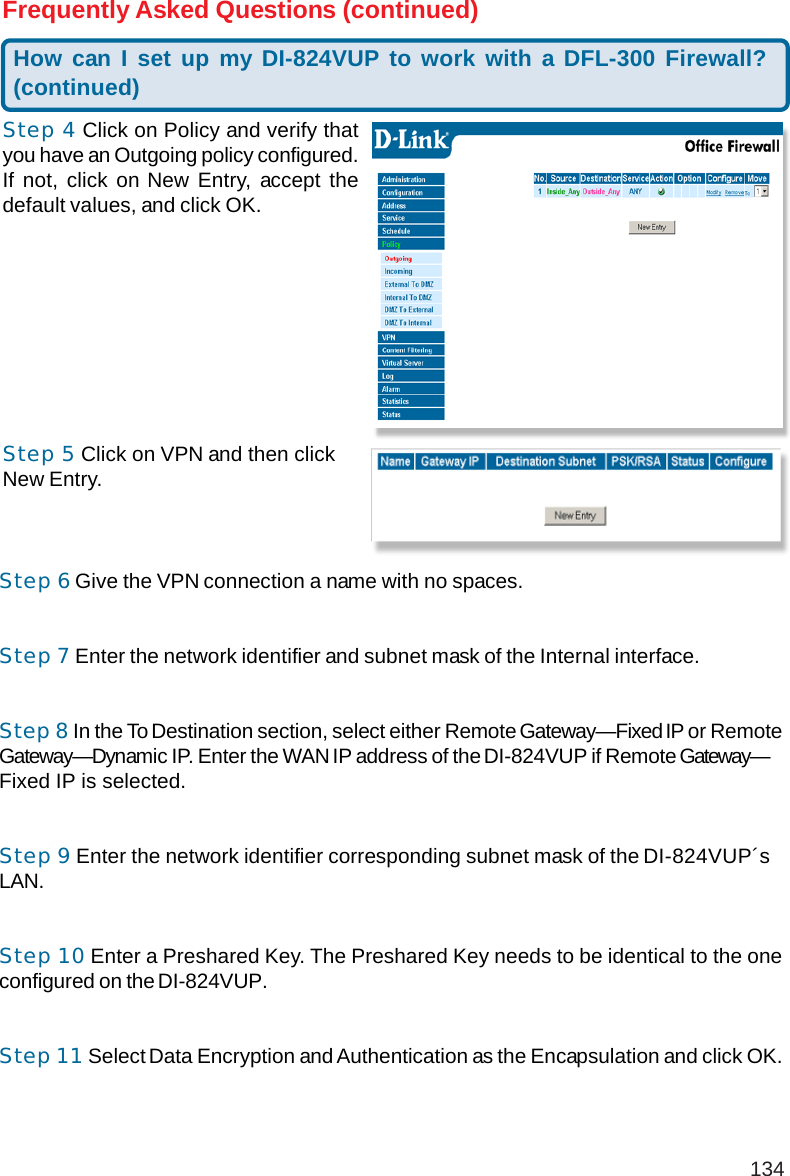 134Frequently Asked Questions (continued)Step 4 Click on Policy and verify thatyou have an Outgoing policy configured.If not, click on New Entry, accept thedefault values, and click OK.Step 5 Click on VPN and then clickNew Entry.Step 6 Give the VPN connection a name with no spaces.Step 7 Enter the network identifier and subnet mask of the Internal interface.Step 8 In the To Destination section, select either Remote Gateway—Fixed IP or RemoteGateway—Dynamic IP. Enter the WAN IP address of the DI-824VUP if Remote Gateway—Fixed IP is selected.Step 9 Enter the network identifier corresponding subnet mask of the DI-824VUP´sLAN.Step 10 Enter a Preshared Key. The Preshared Key needs to be identical to the oneconfigured on the DI-824VUP.Step 11 Select Data Encryption and Authentication as the Encapsulation and click OK.How can I set up my DI-824VUP to work with a DFL-300 Firewall?(continued)