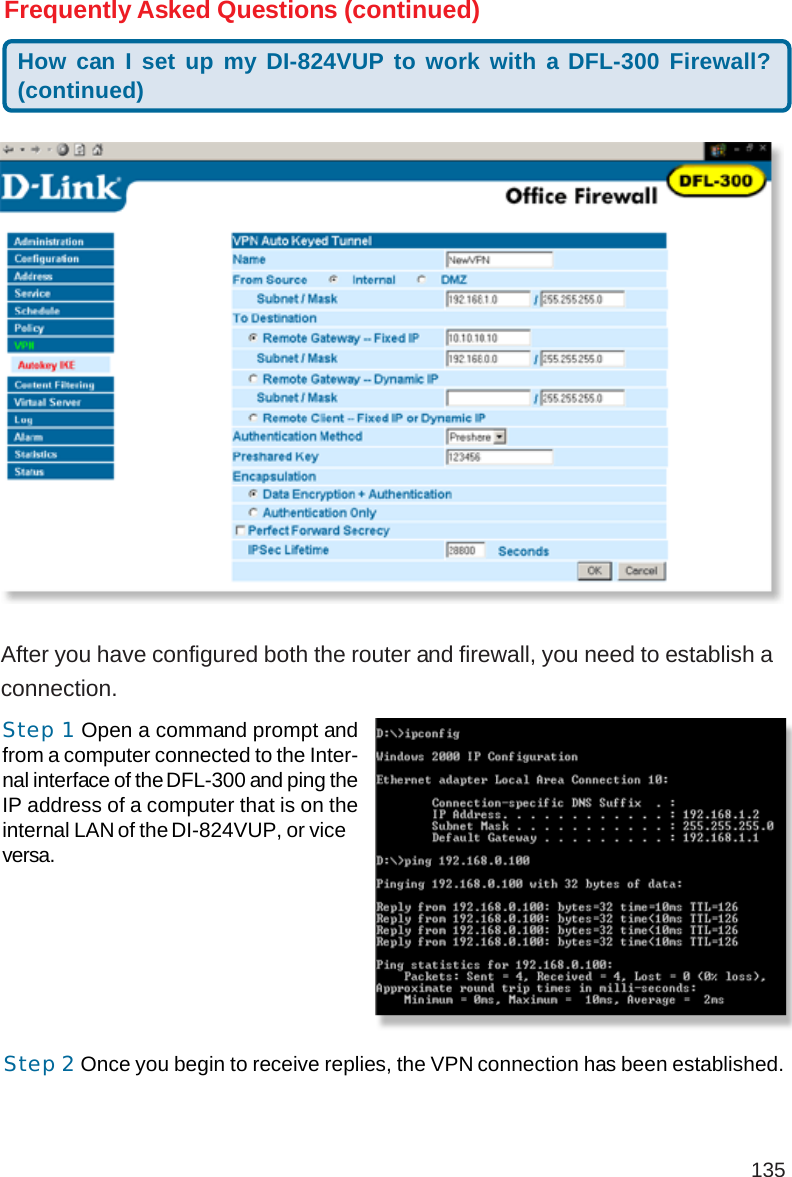 135After you have configured both the router and firewall, you need to establish aconnection.Frequently Asked Questions (continued)Step 2 Once you begin to receive replies, the VPN connection has been established.Step 1 Open a command prompt andfrom a computer connected to the Inter-nal interface of the DFL-300 and ping theIP address of a computer that is on theinternal LAN of the DI-824VUP, or viceversa.How can I set up my DI-824VUP to work with a DFL-300 Firewall?(continued)