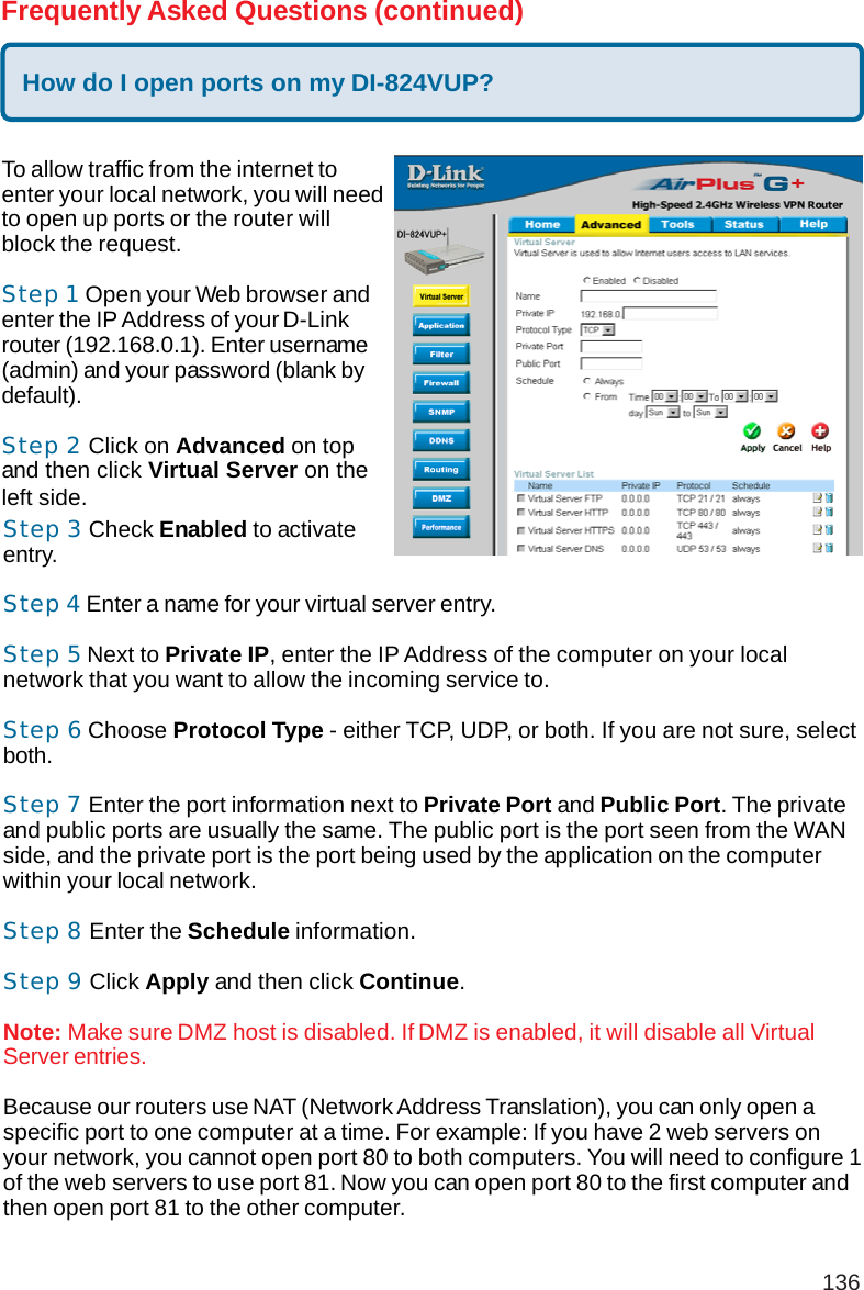 136Frequently Asked Questions (continued)How do I open ports on my DI-824VUP?To allow traffic from the internet toenter your local network, you will needto open up ports or the router willblock the request.Step 1 Open your Web browser andenter the IP Address of your D-Linkrouter (192.168.0.1). Enter username(admin) and your password (blank bydefault).Step 2 Click on Advanced on topand then click Virtual Server on theleft side.Step 3 Check Enabled to activateentry.Step 4 Enter a name for your virtual server entry.Step 5 Next to Private IP, enter the IP Address of the computer on your localnetwork that you want to allow the incoming service to.Step 6 Choose Protocol Type - either TCP, UDP, or both. If you are not sure, selectboth.Step 7 Enter the port information next to Private Port and Public Port. The privateand public ports are usually the same. The public port is the port seen from the WANside, and the private port is the port being used by the application on the computerwithin your local network.Step 8 Enter the Schedule information.Step 9 Click Apply and then click Continue.Note: Make sure DMZ host is disabled. If DMZ is enabled, it will disable all VirtualServer entries.Because our routers use NAT (Network Address Translation), you can only open aspecific port to one computer at a time. For example: If you have 2 web servers onyour network, you cannot open port 80 to both computers. You will need to configure 1of the web servers to use port 81. Now you can open port 80 to the first computer andthen open port 81 to the other computer.