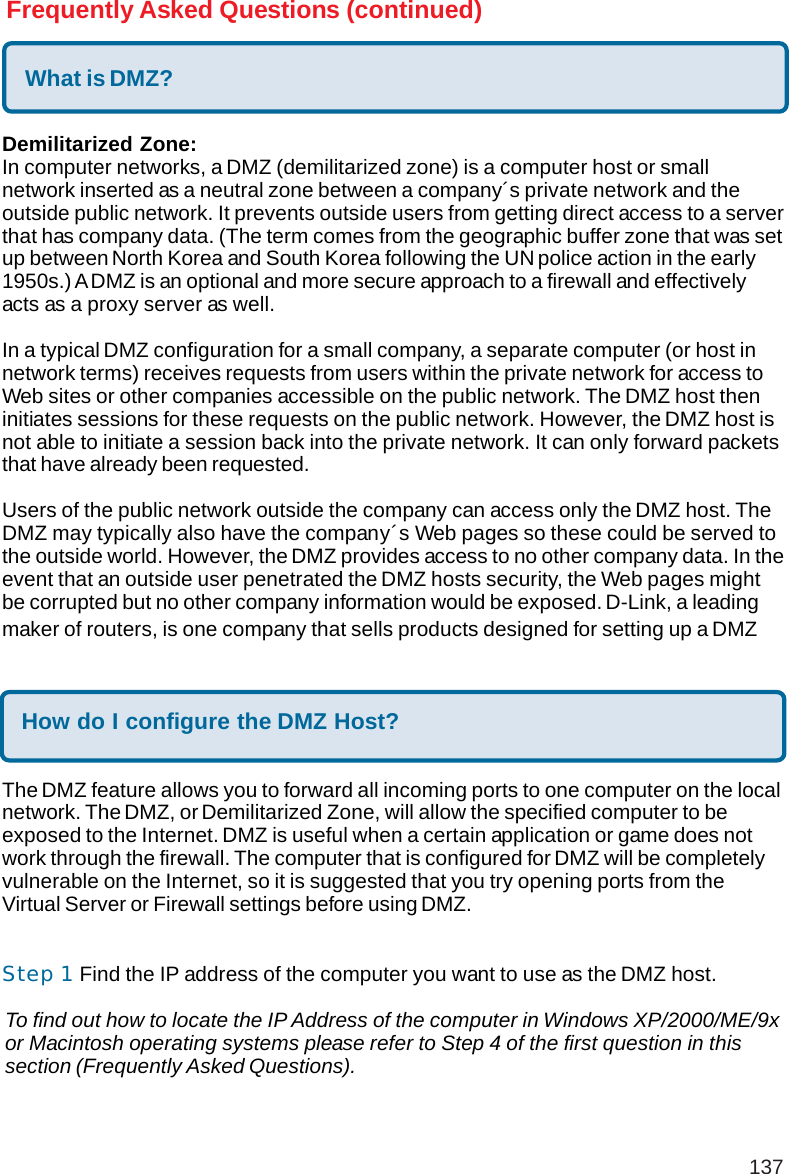 137Frequently Asked Questions (continued)What is DMZ?Demilitarized Zone:In computer networks, a DMZ (demilitarized zone) is a computer host or smallnetwork inserted as a neutral zone between a company´s private network and theoutside public network. It prevents outside users from getting direct access to a serverthat has company data. (The term comes from the geographic buffer zone that was setup between North Korea and South Korea following the UN police action in the early1950s.) A DMZ is an optional and more secure approach to a firewall and effectivelyacts as a proxy server as well.In a typical DMZ configuration for a small company, a separate computer (or host innetwork terms) receives requests from users within the private network for access toWeb sites or other companies accessible on the public network. The DMZ host theninitiates sessions for these requests on the public network. However, the DMZ host isnot able to initiate a session back into the private network. It can only forward packetsthat have already been requested.Users of the public network outside the company can access only the DMZ host. TheDMZ may typically also have the company´s Web pages so these could be served tothe outside world. However, the DMZ provides access to no other company data. In theevent that an outside user penetrated the DMZ hosts security, the Web pages mightbe corrupted but no other company information would be exposed. D-Link, a leadingmaker of routers, is one company that sells products designed for setting up a DMZHow do I configure the DMZ Host?The DMZ feature allows you to forward all incoming ports to one computer on the localnetwork. The DMZ, or Demilitarized Zone, will allow the specified computer to beexposed to the Internet. DMZ is useful when a certain application or game does notwork through the firewall. The computer that is configured for DMZ will be completelyvulnerable on the Internet, so it is suggested that you try opening ports from theVirtual Server or Firewall settings before using DMZ.Step 1 Find the IP address of the computer you want to use as the DMZ host.To find out how to locate the IP Address of the computer in Windows XP/2000/ME/9xor Macintosh operating systems please refer to Step 4 of the first question in thissection (Frequently Asked Questions).