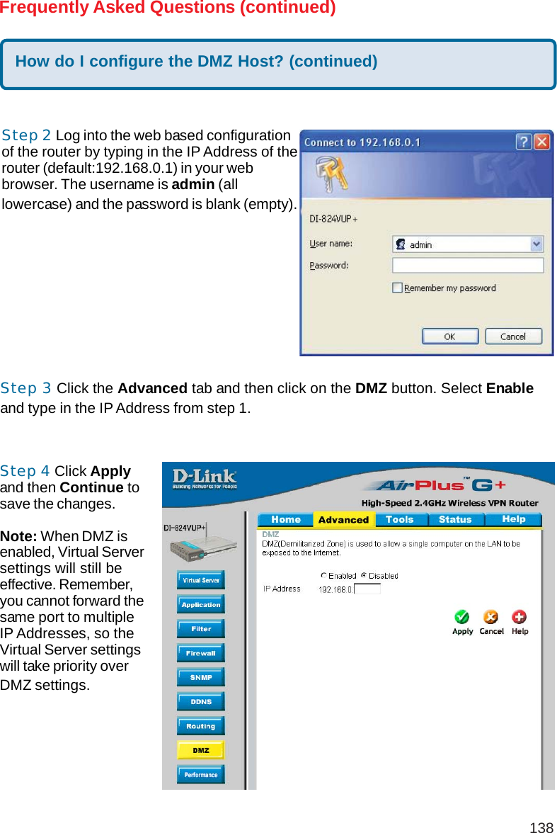 138Frequently Asked Questions (continued)Step 2 Log into the web based configurationof the router by typing in the IP Address of therouter (default:192.168.0.1) in your webbrowser. The username is admin (alllowercase) and the password is blank (empty).How do I configure the DMZ Host? (continued)Step 3 Click the Advanced tab and then click on the DMZ button. Select Enableand type in the IP Address from step 1.Step 4 Click Applyand then Continue tosave the changes.Note: When DMZ isenabled, Virtual Serversettings will still beeffective. Remember,you cannot forward thesame port to multipleIP Addresses, so theVirtual Server settingswill take priority overDMZ settings.DI-624+