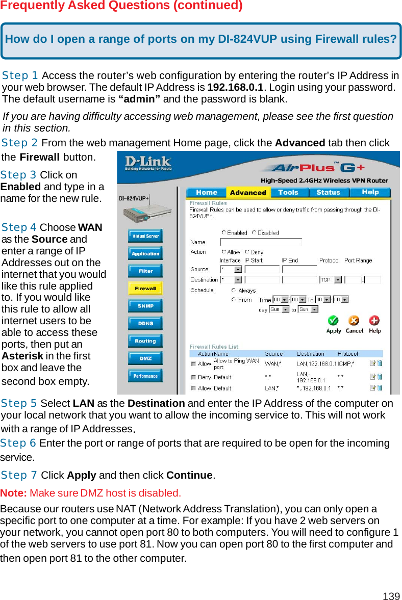 139Frequently Asked Questions (continued)How do I open a range of ports on my DI-824VUP using Firewall rules?Step 1 Access the router’s web configuration by entering the router’s IP Address inyour web browser. The default IP Address is 192.168.0.1. Login using your password.The default username is “admin” and the password is blank.If you are having difficulty accessing web management, please see the first questionin this section.Step 2 From the web management Home page, click the Advanced tab then clickthe Firewall button.Step 3 Click onEnabled and type in aname for the new rule.Step 4 Choose WANas the Source andenter a range of IPAddresses out on theinternet that you wouldlike this rule appliedto. If you would likethis rule to allow allinternet users to beable to access theseports, then put anAsterisk in the firstbox and leave thesecond box empty.Step 5 Select LAN as the Destination and enter the IP Address of the computer onyour local network that you want to allow the incoming service to. This will not workwith a range of IP Addresses.Step 6 Enter the port or range of ports that are required to be open for the incomingservice.Step 7 Click Apply and then click Continue.Because our routers use NAT (Network Address Translation), you can only open aspecific port to one computer at a time. For example: If you have 2 web servers onyour network, you cannot open port 80 to both computers. You will need to configure 1of the web servers to use port 81. Now you can open port 80 to the first computer andthen open port 81 to the other computer.Note: Make sure DMZ host is disabled.