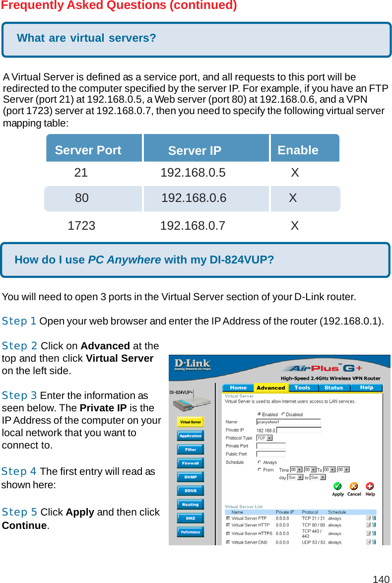 140Frequently Asked Questions (continued)What are virtual servers?A Virtual Server is defined as a service port, and all requests to this port will beredirected to the computer specified by the server IP. For example, if you have an FTPServer (port 21) at 192.168.0.5, a Web server (port 80) at 192.168.0.6, and a VPN(port 1723) server at 192.168.0.7, then you need to specify the following virtual servermapping table:Server Port Server IP Enable  21       192.168.0.5 X80     192.168.0.6          X1723       192.168.0.7 XHow do I use PC Anywhere with my DI-824VUP?You will need to open 3 ports in the Virtual Server section of your D-Link router.Step 1 Open your web browser and enter the IP Address of the router (192.168.0.1).Step 2 Click on Advanced at thetop and then click Virtual Serveron the left side.Step 3 Enter the information asseen below. The Private IP is theIP Address of the computer on yourlocal network that you want toconnect to.Step 4 The first entry will read asshown here:Step 5 Click Apply and then clickContinue.