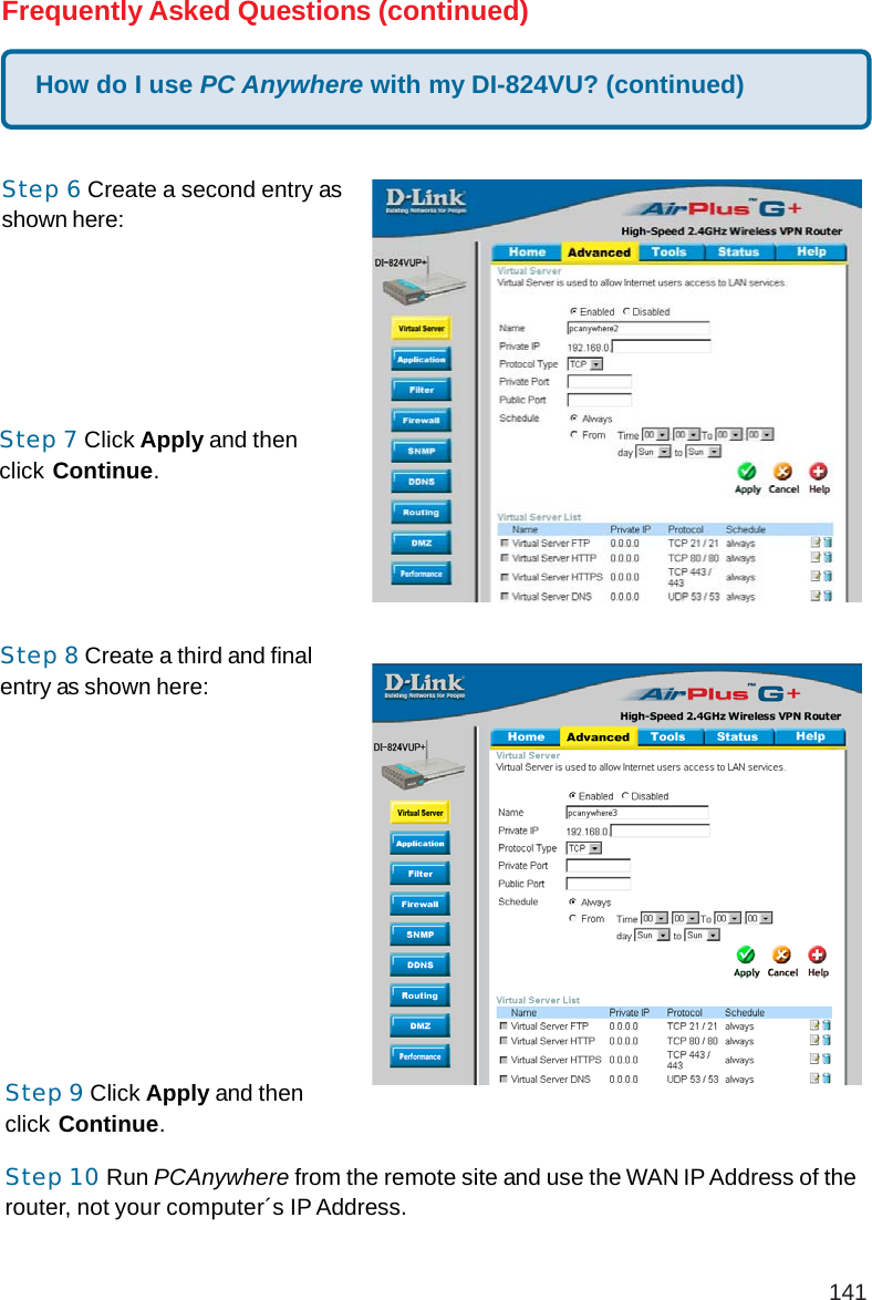 141How do I use PC Anywhere with my DI-824VU? (continued)Frequently Asked Questions (continued)Step 6 Create a second entry asshown here:Step 7 Click Apply and thenclick Continue.Step 8 Create a third and finalentry as shown here:Step 9 Click Apply and thenclick Continue.Step 10 Run PCAnywhere from the remote site and use the WAN IP Address of therouter, not your computer´s IP Address.