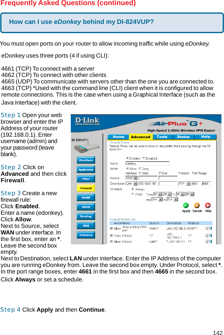 142How can I use eDonkey behind my DI-824VUP?Frequently Asked Questions (continued)You must open ports on your router to allow incoming traffic while using eDonkey.eDonkey uses three ports (4 if using CLI):4661 (TCP) To connect with a server4662 (TCP) To connect with other clients4665 (UDP) To communicate with servers other than the one you are connected to.4663 (TCP) *Used with the command line (CLI) client when it is configured to allowremote connections. This is the case when using a Graphical Interface (such as theJava Interface) with the client.Step 1 Open your webbrowser and enter the IPAddress of your router(192.168.0.1). Enterusername (admin) andyour password (leaveblank).Step 2 Click onAdvanced and then clickFirewall.Step 3 Create a newfirewall rule:Click Enabled.Enter a name (edonkey).Click Allow.Next to Source, selectWAN under interface. Inthe first box, enter an *.Leave the second boxempty.Next to Destination, select LAN under interface. Enter the IP Address of the computeryou are running eDonkey from. Leave the second box empty. Under Protocol, select *.In the port range boxes, enter 4661 in the first box and then 4665 in the second box.Click Always or set a schedule.Step 4 Click Apply and then Continue.