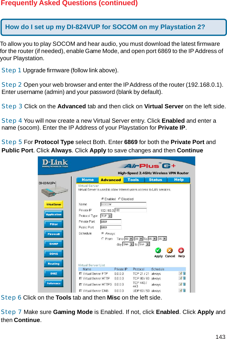 143Frequently Asked Questions (continued)To allow you to play SOCOM and hear audio, you must download the latest firmwarefor the router (if needed), enable Game Mode, and open port 6869 to the IP Address ofyour Playstation.Step 1 Upgrade firmware (follow link above).Step 2 Open your web browser and enter the IP Address of the router (192.168.0.1).Enter username (admin) and your password (blank by default).Step 3 Click on the Advanced tab and then click on Virtual Server on the left side.Step 4 You will now create a new Virtual Server entry. Click Enabled and enter aname (socom). Enter the IP Address of your Playstation for Private IP.Step 5 For Protocol Type select Both. Enter 6869 for both the Private Port andPublic Port. Click Always. Click Apply to save changes and then ContinueStep 6 Click on the Tools tab and then Misc on the left side.Step 7 Make sure Gaming Mode is Enabled. If not, click Enabled. Click Apply andthen Continue.How do I set up my DI-824VUP for SOCOM on my Playstation 2?