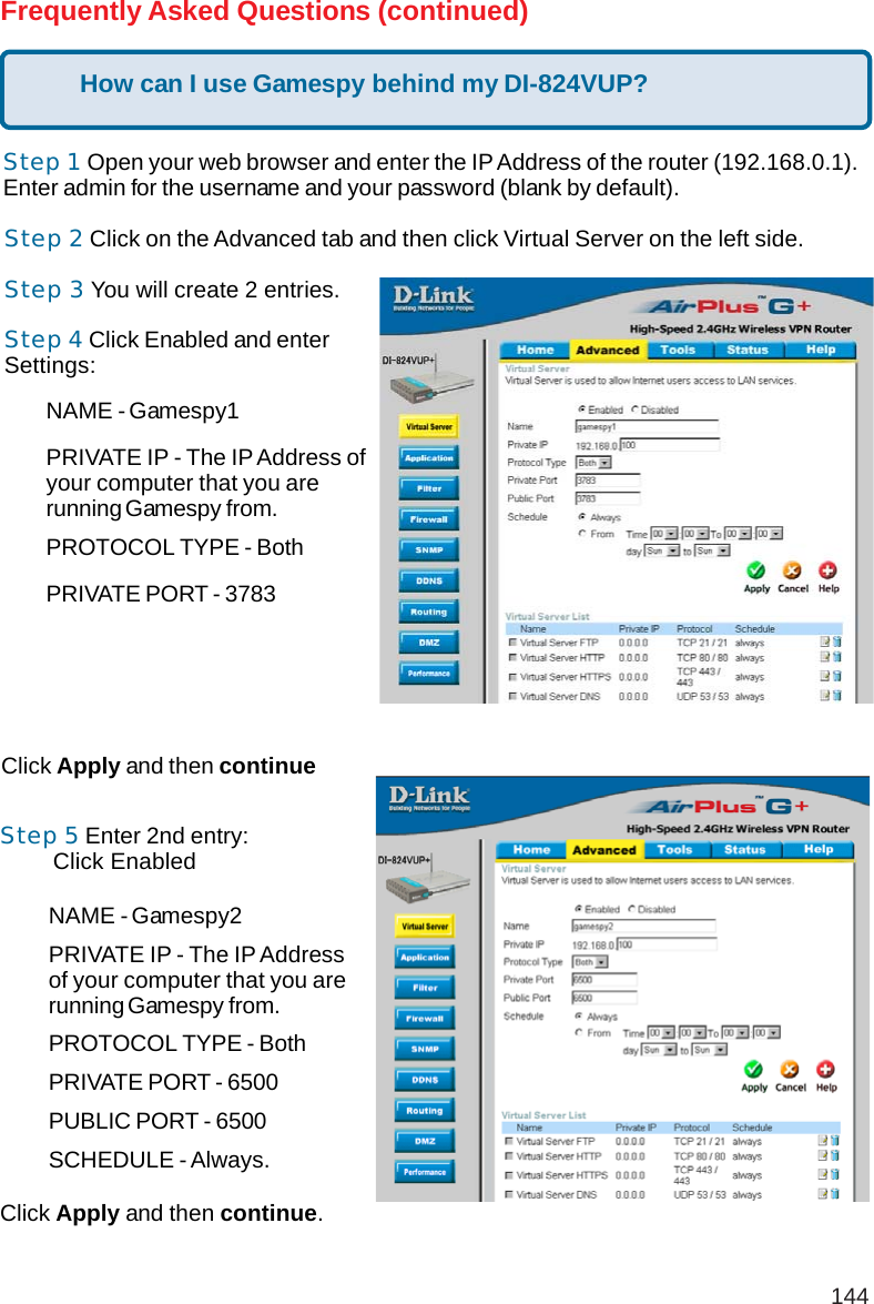 144NAME - Gamespy1PRIVATE IP - The IP Address ofyour computer that you arerunning Gamespy from.PROTOCOL TYPE - BothPRIVATE PORT - 3783NAME - Gamespy2PRIVATE IP - The IP Addressof your computer that you arerunning Gamespy from.PROTOCOL TYPE - BothPRIVATE PORT - 6500PUBLIC PORT - 6500SCHEDULE - Always.Frequently Asked Questions (continued)Step 1 Open your web browser and enter the IP Address of the router (192.168.0.1).Enter admin for the username and your password (blank by default).Step 2 Click on the Advanced tab and then click Virtual Server on the left side.Step 3 You will create 2 entries.Step 4 Click Enabled and enterSettings:Click Apply and then continueStep 5 Enter 2nd entry:        Click EnabledClick Apply and then continue.How can I use Gamespy behind my DI-824VUP?