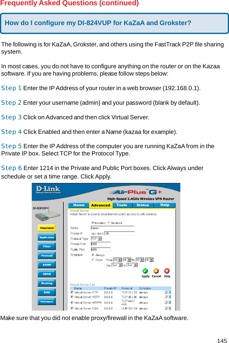 145Make sure that you did not enable proxy/firewall in the KaZaA software.Frequently Asked Questions (continued)How do I configure my DI-824VUP for KaZaA and Grokster?The following is for KaZaA, Grokster, and others using the FastTrack P2P file sharingsystem.In most cases, you do not have to configure anything on the router or on the Kazaasoftware. If you are having problems, please follow steps below:Step 1 Enter the IP Address of your router in a web browser (192.168.0.1).Step 2 Enter your username (admin) and your password (blank by default).Step 3 Click on Advanced and then click Virtual Server.Step 4 Click Enabled and then enter a Name (kazaa for example).Step 5 Enter the IP Address of the computer you are running KaZaA from in thePrivate IP box. Select TCP for the Protocol Type.Step 6 Enter 1214 in the Private and Public Port boxes. Click Always underschedule or set a time range. Click Apply.