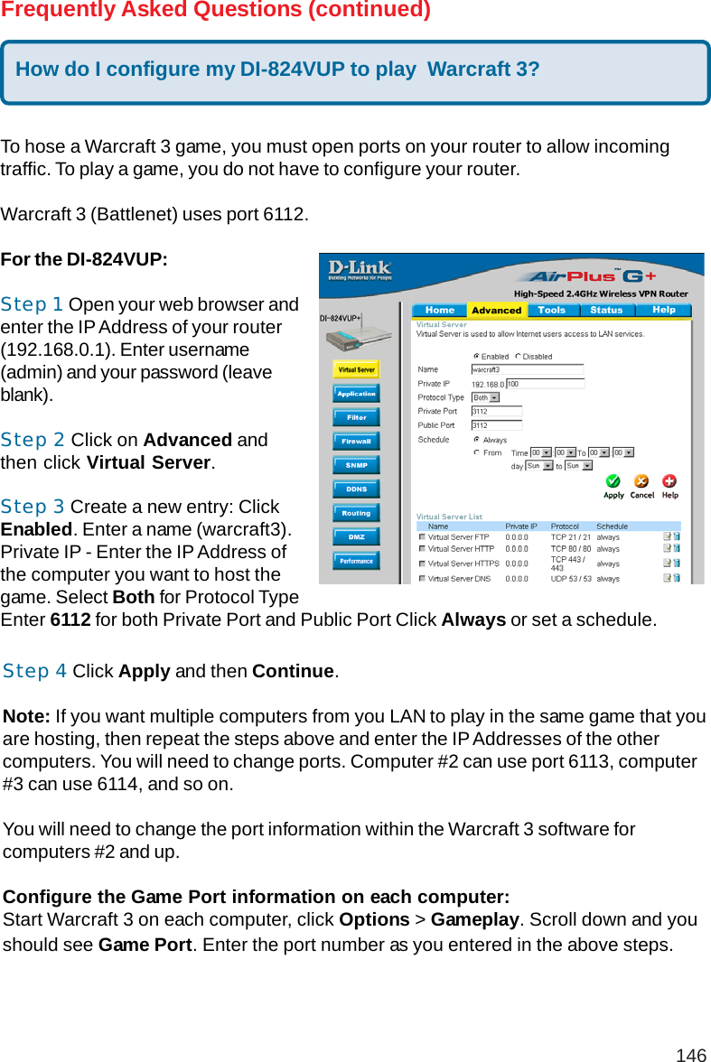 146Frequently Asked Questions (continued)How do I configure my DI-824VUP to play  Warcraft 3?To hose a Warcraft 3 game, you must open ports on your router to allow incomingtraffic. To play a game, you do not have to configure your router.Warcraft 3 (Battlenet) uses port 6112.For the DI-824VUP:Step 1 Open your web browser andenter the IP Address of your router(192.168.0.1). Enter username(admin) and your password (leaveblank).Step 2 Click on Advanced andthen click Virtual Server.Step 3 Create a new entry: ClickEnabled. Enter a name (warcraft3).Private IP - Enter the IP Address ofthe computer you want to host thegame. Select Both for Protocol TypeEnter 6112 for both Private Port and Public Port Click Always or set a schedule.Step 4 Click Apply and then Continue.Note: If you want multiple computers from you LAN to play in the same game that youare hosting, then repeat the steps above and enter the IP Addresses of the othercomputers. You will need to change ports. Computer #2 can use port 6113, computer#3 can use 6114, and so on.You will need to change the port information within the Warcraft 3 software forcomputers #2 and up.Configure the Game Port information on each computer:Start Warcraft 3 on each computer, click Options &gt; Gameplay. Scroll down and youshould see Game Port. Enter the port number as you entered in the above steps.
