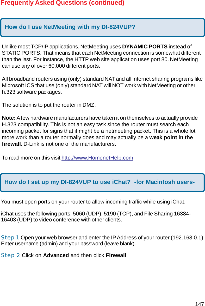 147Frequently Asked Questions (continued)How do I use NetMeeting with my DI-824VUP?Unlike most TCP/IP applications, NetMeeting uses DYNAMIC PORTS instead ofSTATIC PORTS. That means that each NetMeeting connection is somewhat differentthan the last. For instance, the HTTP web site application uses port 80. NetMeetingcan use any of over 60,000 different ports.All broadband routers using (only) standard NAT and all internet sharing programs likeMicrosoft ICS that use (only) standard NAT will NOT work with NetMeeting or otherh.323 software packages.The solution is to put the router in DMZ.Note: A few hardware manufacturers have taken it on themselves to actually provideH.323 compatibility. This is not an easy task since the router must search eachincoming packet for signs that it might be a netmeeting packet. This is a whole lotmore work than a router normally does and may actually be a weak point in thefirewall. D-Link is not one of the manufacturers.To read more on this visit http://www.HomenetHelp.comHow do I set up my DI-824VUP to use iChat?  -for Macintosh users-You must open ports on your router to allow incoming traffic while using iChat.iChat uses the following ports: 5060 (UDP), 5190 (TCP), and File Sharing 16384-16403 (UDP) to video conference with other clients.Step 1 Open your web browser and enter the IP Address of your router (192.168.0.1).Enter username (admin) and your password (leave blank).Step 2 Click on Advanced and then click Firewall.