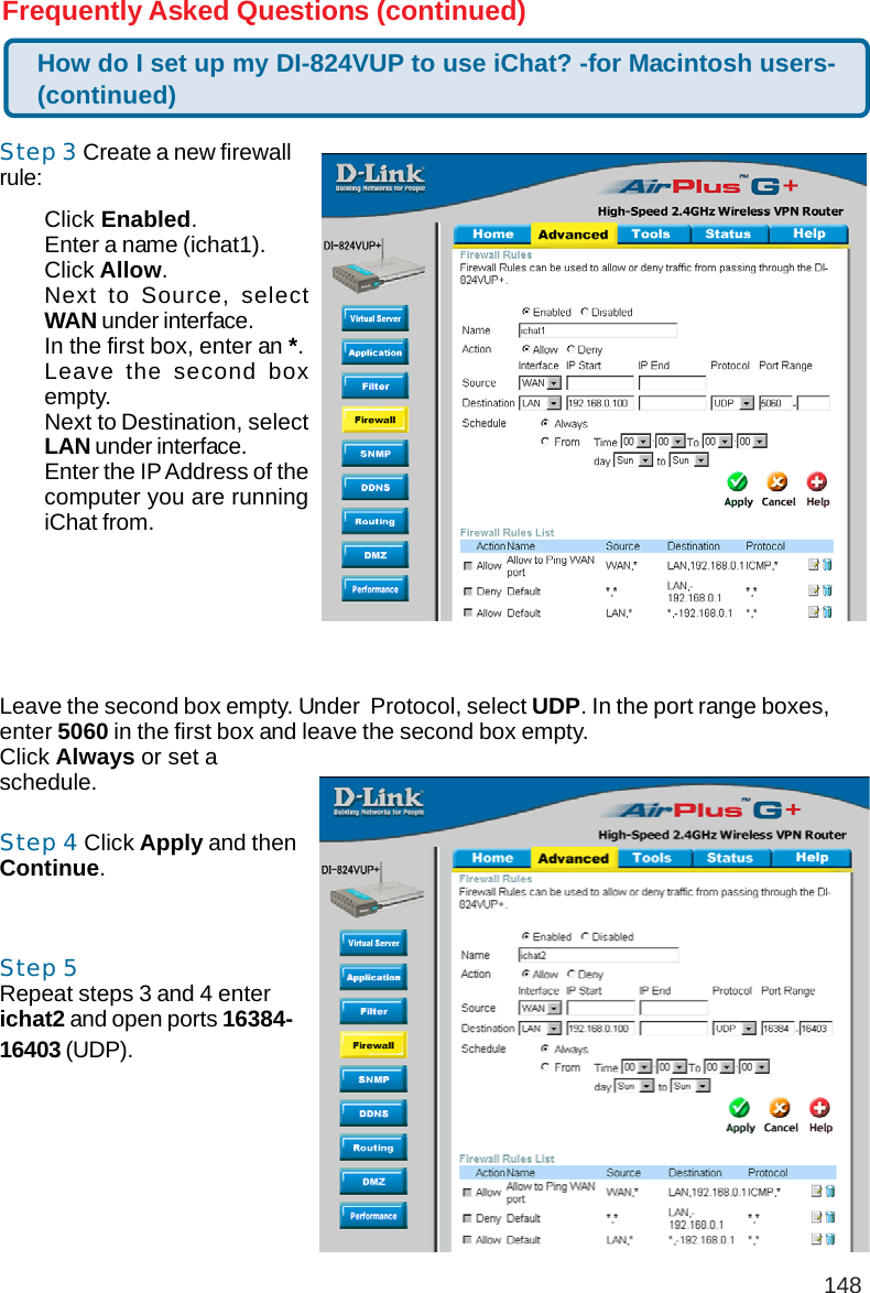 148Frequently Asked Questions (continued)Step 3 Create a new firewallrule:Leave the second box empty. Under  Protocol, select UDP. In the port range boxes,enter 5060 in the first box and leave the second box empty.Click Always or set aschedule.Step 4 Click Apply and thenContinue.Step 5Repeat steps 3 and 4 enterichat2 and open ports 16384-16403 (UDP).How do I set up my DI-824VUP to use iChat? -for Macintosh users-(continued)Click Enabled.Enter a name (ichat1).Click Allow.Next to Source, selectWAN under interface.In the first box, enter an *.Leave the second boxempty.Next to Destination, selectLAN under interface.Enter the IP Address of thecomputer you are runningiChat from.