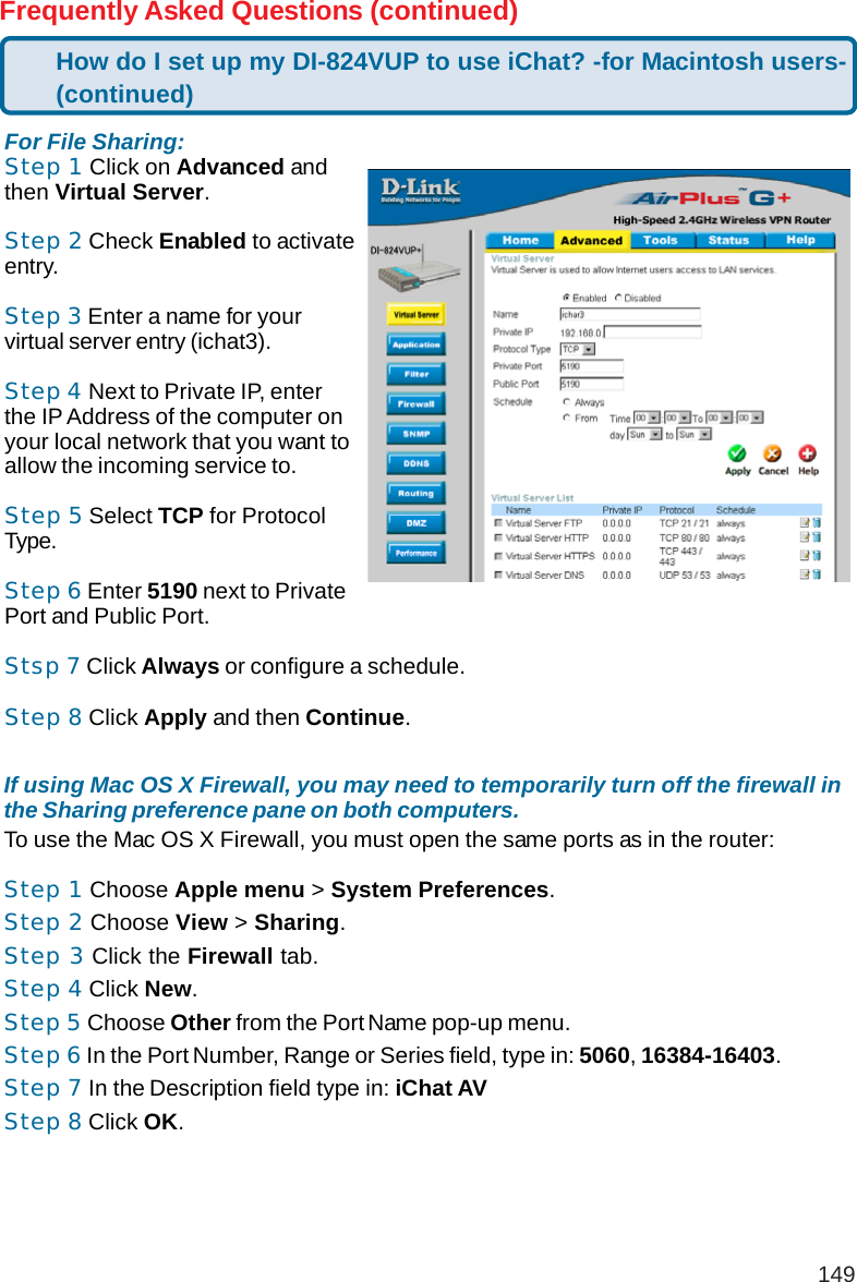 149Frequently Asked Questions (continued)If using Mac OS X Firewall, you may need to temporarily turn off the firewall inthe Sharing preference pane on both computers.To use the Mac OS X Firewall, you must open the same ports as in the router:Step 1 Choose Apple menu &gt; System Preferences.Step 2 Choose View &gt; Sharing.Step 3 Click the Firewall tab.Step 4 Click New.Step 5 Choose Other from the Port Name pop-up menu.Step 6 In the Port Number, Range or Series field, type in: 5060, 16384-16403.Step 7 In the Description field type in: iChat AVStep 8 Click OK.For File Sharing:Step 1 Click on Advanced andthen Virtual Server.Step 2 Check Enabled to activateentry.Step 3 Enter a name for yourvirtual server entry (ichat3).Step 4 Next to Private IP, enterthe IP Address of the computer onyour local network that you want toallow the incoming service to.Step 5 Select TCP for ProtocolType.Step 6 Enter 5190 next to PrivatePort and Public Port.Stsp 7 Click Always or configure a schedule.Step 8 Click Apply and then Continue.How do I set up my DI-824VUP to use iChat? -for Macintosh users-(continued)