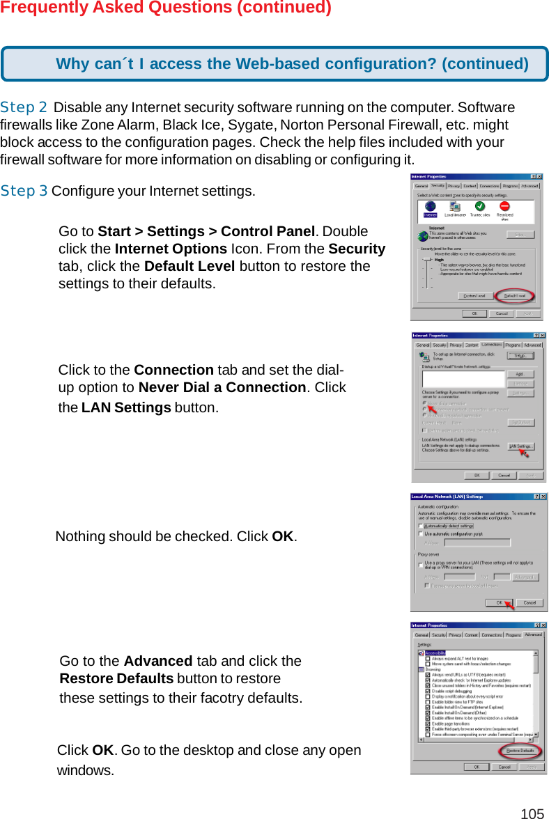 105Step 3 Configure your Internet settings.Step 2  Disable any Internet security software running on the computer. Softwarefirewalls like Zone Alarm, Black Ice, Sygate, Norton Personal Firewall, etc. mightblock access to the configuration pages. Check the help files included with yourfirewall software for more information on disabling or configuring it.Frequently Asked Questions (continued)Click to the Connection tab and set the dial-up option to Never Dial a Connection. Clickthe LAN Settings button.Nothing should be checked. Click OK.Go to the Advanced tab and click theRestore Defaults button to restorethese settings to their facotry defaults.Click OK. Go to the desktop and close any openwindows.Go to Start &gt; Settings &gt; Control Panel. Doubleclick the Internet Options Icon. From the Securitytab, click the Default Level button to restore thesettings to their defaults.Why can´t I access the Web-based configuration? (continued)