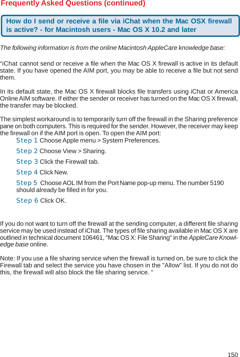 150Frequently Asked Questions (continued)How do I send or receive a file via iChat when the Mac OSX firewallis active? - for Macintosh users - Mac OS X 10.2 and later“iChat cannot send or receive a file when the Mac OS X firewall is active in its defaultstate. If you have opened the AIM port, you may be able to receive a file but not sendthem.In its default state, the Mac OS X firewall blocks file transfers using iChat or AmericaOnline AIM software. If either the sender or receiver has turned on the Mac OS X firewall,the transfer may be blocked.The simplest workaround is to temporarily turn off the firewall in the Sharing preferencepane on both computers. This is required for the sender. However, the receiver may keepthe firewall on if the AIM port is open. To open the AIM port:If you do not want to turn off the firewall at the sending computer, a different file sharingservice may be used instead of iChat. The types of file sharing available in Mac OS X areoutlined in technical document 106461, &quot;Mac OS X: File Sharing&quot; in the AppleCare Knowl-edge base online.Note: If you use a file sharing service when the firewall is turned on, be sure to click theFirewall tab and select the service you have chosen in the &quot;Allow&quot; list. If you do not dothis, the firewall will also block the file sharing service. “The following information is from the online Macintosh AppleCare knowledge base:Step 1 Choose Apple menu &gt; System Preferences.Step 2 Choose View &gt; Sharing.Step 3 Click the Firewall tab.Step 4 Click New.Step 5  Choose AOL IM from the Port Name pop-up menu. The number 5190should already be filled in for you.Step 6 Click OK.