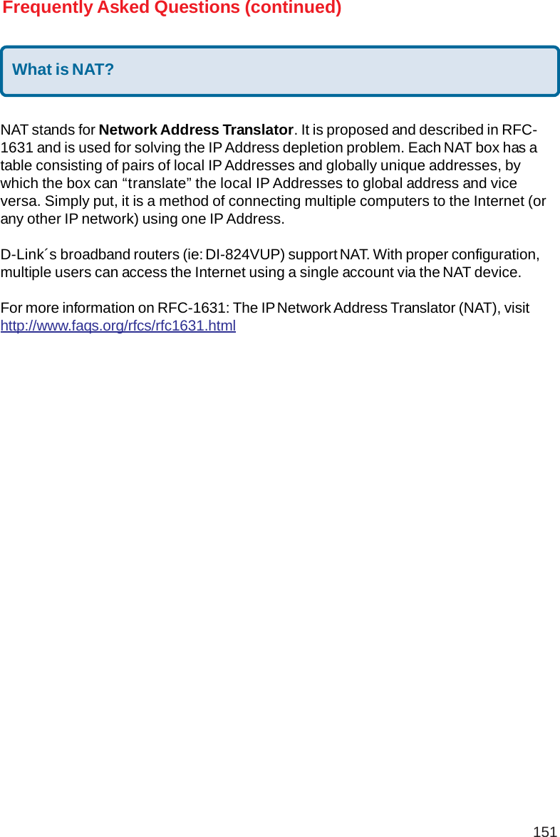 151What is NAT?NAT stands for Network Address Translator. It is proposed and described in RFC-1631 and is used for solving the IP Address depletion problem. Each NAT box has atable consisting of pairs of local IP Addresses and globally unique addresses, bywhich the box can “translate” the local IP Addresses to global address and viceversa. Simply put, it is a method of connecting multiple computers to the Internet (orany other IP network) using one IP Address.D-Link´s broadband routers (ie: DI-824VUP) support NAT. With proper configuration,multiple users can access the Internet using a single account via the NAT device.For more information on RFC-1631: The IP Network Address Translator (NAT), visithttp://www.faqs.org/rfcs/rfc1631.htmlFrequently Asked Questions (continued)